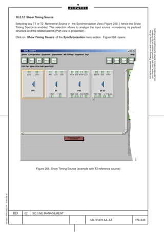 18.2.12 Show Timing Source

                                          Selecting any T1 or T2 Reference Source in the Synchronization View (Figure 250. ) hence the Show
                                          Timing Source is enabled. This selection allows to analyze the input source considering its payload




                                                                                                                                                    not permitted without written authorization from Alcatel.
                                          structure and the related alarms (Port view is presented) .




                                                                                                                                                      All rights reserved. Passing on and copying of this
                                                                                                                                                      document, use and communication of its contents
                                          Click on Show Timing Source of the Synchronization menu option. Figure 268. opens.




                                                          Figure 268. Show Timing Source (example with T2 reference source)
1AA 00014 0004 (9007) A4 – ALICE 04.10




                                         ED     02     SC.3:NE MANAGEMENT

                                                                                                    3AL 91670 AA AA                     376 / 448


                                                                                                                 448
 