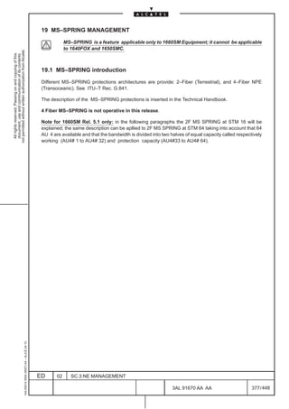 19 MS–SPRING MANAGEMENT

                                                                                                           MS–SPRING is a feature applicable only to 1660SM Equipment; it cannot be applicable
                                                                                                           to 1640FOX and 1650SMC.
not permitted without written authorization from Alcatel.
  All rights reserved. Passing on and copying of this
  document, use and communication of its contents




                                                                                               19.1 MS–SPRING introduction

                                                                                               Different MS–SPRING protections architectures are provide: 2–Fiber (Terrestrial), and 4–Fiber NPE
                                                                                               (Transoceanic). See ITU–T Rec. G.841.

                                                                                               The description of the MS–SPRING protections is inserted in the Technical Handbook.

                                                                                               4 Fiber MS–SPRING is not operative in this release.

                                                                                               Note for 1660SM Rel. 5.1 only: in the following paragraphs the 2F MS SPRING at STM 16 will be
                                                                                               explained; the same description can be apllied to 2F MS SPRING at STM 64 taking into account that 64
                                                                                               AU 4 are available and that the bandwidth is divided into two halves of equal capacity called respectively
                                                                                               working (AU4# 1 to AU4# 32) and protection capacity (AU4#33 to AU4# 64).
                                                     1AA 00014 0004 (9007) A4 – ALICE 04.10




                                                                                              ED      02      SC.3:NE MANAGEMENT

                                                                                                                                                             3AL 91670 AA AA                        377 / 448


                                                                                                                                                                           448
 