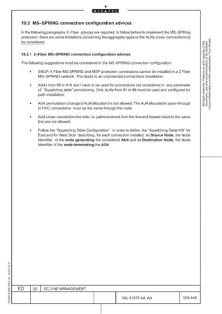 19.2 MS–SPRING connection configuration advices

                                          In the following paragraphs 2–Fiber advices are reported, to follow before to implement the MS–SPRing
                                          protection: there are some limitations concerning the aggregate types or the AU4s cross–connections to




                                                                                                                                                            not permitted without written authorization from Alcatel.
                                          be considered.




                                                                                                                                                              All rights reserved. Passing on and copying of this
                                                                                                                                                              document, use and communication of its contents
                                          19.2.1 2–Fiber MS–SPRING connection configuration advices

                                          The following suggestions must be considered in the MS SPRING connection configuration:

                                               •        SNCP, 4 Fiber MS SPRING and MSP protection connections cannot be installed in a 2 Fiber
                                                        MS–SPRING network. This leads to an unprotected connections installation.

                                               •        AU4s from #9 to #16 don’t have to be used for connections nor considered in any parameter
                                                        of ”Squelching table” provisioning. Only AU4s from #1 to #8 must be used and configured for
                                                        path installation.

                                               •        AU4 permutation (change of AU4 allocation) is not allowed. The AU4 allocated to pass–through
                                                        in HVC connections must be the same through the node.

                                               •        AU4 cross–connection line side, i.e. paths received from the line and looped–back to the same
                                                        line are not allowed.

                                               •        Follow the “Squelching Table Configuration” in order to define the ”Squelching Table HO” for
                                                        East and for West Side describing, for each connection installed, as Source Node, the Node
                                                        Identifier of the node generating the considered AU4 and as Destination Node, the Node
                                                        Identifier of the node terminating the AU4.
1AA 00014 0004 (9007) A4 – ALICE 04.10




                                         ED        02      SC.3:NE MANAGEMENT

                                                                                                           3AL 91670 AA AA                      378 / 448


                                                                                                                        448
 