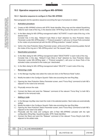 19.3 Operative sequence to configure MS–SPRING

                                                                                               19.3.1 Operative sequence to configure 2–Fiber MS–SPRING
not permitted without written authorization from Alcatel.
  All rights reserved. Passing on and copying of this
  document, use and communication of its contents




                                                                                               Next paragraphs list the operative sequence according the type of procedure to obtain.

                                                                                               –    Activation procedure

                                                                                               a)   Create an MS–SPRING schema with WTR, Node Identifier, Ring map and the related Squelching
                                                                                                    Table for each node of the ring, in the desired order. WTR Ring must be the same in all the nodes.

                                                                                               b)   In the Main dialog for MS–SPRing management select “ACTIVATE” in each node of the ring, in the
                                                                                                    desired order.
                                                                                                    Consider that, in this step, “Default K byte West or East” detection by View Protection Status
                                                                                                    Parameter (under MS–SPRing label – “Protocol exception”), will occur on those Ports connected
                                                                                                    to the nodes not provisioned yet with the MS–SPRing protection “created” (active).

                                                                                               c)   Verify in the View Protection Status Parameter screen, at the end of the provisioning update, that all
                                                                                                    the nodes of the ring are in “MS–SPRing active” and “No request” state.

                                                                                               –    Deactivation procedure

                                                                                               a)   In the Main dialog for MS–SPRing management select “DEACTIVATE” in each node of the ring.
                                                                                                    Consider that, in this step, “Default K byte West or East” detection by View Protection Status
                                                                                                    Parameter (under MS–SPRing label – “Protocol exception”), will occur on those Ports of the
                                                                                                    activated nodes connected to the nodes just deactivated.

                                                                                               b)   In the Main dialog for MS–SPRing management select “DELETE” in each node of the ring.

                                                                                               –    Removing a node

                                                                                               a)   In the Manage ring Map view select the node and click on the”Remove Node” button.

                                                                                               b)   Modify the table in the Configure Squelch Table view according the new Ring Map.

                                                                                               c)   Opening the View Protection Status Parameter screen, send “Force Ring” command to both NE’s
                                                                                                    adjacent to the node to be removed.

                                                                                               d)   Physically remove the node.

                                                                                               e)   Connect the fibers and send the “Release” command of the relevant “Force Ring” to both NE’s
                                                                                                    adjacent to the removed node.

                                                                                               –    Adding a node

                                                                                               a)   In the Manage ring Map view insert the node in the selected position. Next nodes are automatically
                                                                                                    shifted.
                                                                                               b)   Modify the table in the Configure Squelch Table view according the new Ring Map.
                                                                                               c)   Opening the View Protection Status Parameter screen, send “Force Ring” command to both NE’s
                                                                                                    adjacent to the node to be added.
                                                                                               d)   Physically add the node and configure with 2–Fiber MS–SPRING activated with the right
                                                                                                    configuration (Ring Map, Squelching table, WTR, Node Identifier).
                                                                                               e)   Connect the fibers and send the “Release” command of the relevant “Force Ring”to both NE’s
                                                     1AA 00014 0004 (9007) A4 – ALICE 04.10




                                                                                                    adjacent to the added node.




                                                                                              ED      02    SC.3:NE MANAGEMENT

                                                                                                                                                              3AL 91670 AA AA                        379 / 448


                                                                                                                                                                            448
 