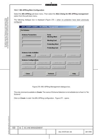 19.4.1 MS–SPRing Main Configuration

                                                                                               Select the MS–SPRing pull down menu. Then select the Main Dialog for MS–SPRing management
                                                                                               option from the pull down menu.
not permitted without written authorization from Alcatel.
  All rights reserved. Passing on and copying of this
  document, use and communication of its contents




                                                                                               The following dialogue box is displayed (Figure 270. ) when no protection have been previously
                                                                                               configured.




                                                                                                                        Figure 270. MS–SPRing Management dialogue box.


                                                                                               The only command available is Create. The name of Schema Selection is not editable but is fixed to “No
                                                                                               Schema”.

                                                                                               Click on Create to start the MS–SPRing configuration. Figure 271. opens.
                                                     1AA 00014 0004 (9007) A4 – ALICE 04.10




                                                                                              ED      02    SC.3:NE MANAGEMENT

                                                                                                                                                           3AL 91670 AA AA                      381 / 448


                                                                                                                                                                        448
 