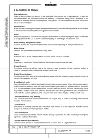 4 GLOSSARY OF TERMS

                                                                                               Acknowledgment:
                                                                                               When an alarm is taken into account by the application, the operator has to acknowledge it to point out
not permitted without written authorization from Alcatel.




                                                                                               that he has seen it and that he will react in the right way. During alarm configuration it is possible to set
  All rights reserved. Passing on and copying of this
  document, use and communication of its contents




                                                                                               a maximum delay for alarm acknowledgement. The operator can decide whether or not the alarm clear
                                                                                               has to be acknowledged.

                                                                                               Administrator:
                                                                                               A user who has access rights to all the Management Domains of the Craft Terminal product. He has access
                                                                                               to the whole network and to all the management functionalities.

                                                                                               Alarm:
                                                                                               An alerting indication to a condition that may have an immediate or potentially negative impact on the state
                                                                                               of an equipment or the CT. An alarm is characterized by an alarm begin and an alarm end.

                                                                                               Alarm Severity Assignment Profile:
                                                                                               Function allowing the assignment of severities to the alarms depending on their probable causes.

                                                                                               Alarm Status:
                                                                                               Identifies the type and severity of an occurring alarm.

                                                                                               Board:
                                                                                               A board is part of an NE. They are electronic cards that fit into slots in the NE.

                                                                                               Bridge:
                                                                                               The action of transmitting identical traffic on both the working and protection trails.

                                                                                               Bridge Request:
                                                                                               A message sent from a tail–end node to the head–end node requesting that the head–end perform a
                                                                                               bridge of the working channels onto the protection channels.

                                                                                               Bridge Request status:
                                                                                               A message sent from a tail–end node to all other nodes within the protection system indicating that the
                                                                                               tail–end has requested a bridge.

                                                                                               Bridge&switch node:
                                                                                               The node that performs the bridge and switch function for a protection event. Where the bridge and switch
                                                                                               is performed on a per AU–4 basis, the node executing a bridge and switch of at least one AU–4 is referred
                                                                                               to as a bridge and switch node. Note that with a Transoceanic application, a node in the switching status
                                                                                               may not be a bridge&switch node, whereas a node in the pass–through state may be a bridge&switch
                                                                                               node. With the Classic application, only a request node (see below) may be a bridge&switch node.

                                                                                               Compact Disk Read Only Memory:
                                                                                               Data saving support from which the information can only be read. Is useful for stocking data due to its
                                                                                               available memory space.

                                                                                               Craft Terminal:
                                                                                               Workstation or Personal computer (PC) from which local address to an NE is possible. It can be used to
                                                                                               configure or perform monitoring tasks on the NE.

                                                                                               Cross–connection
                                                                                               Cross–Connections provide the network with the Routing Capabilities, this is the possibility of routing one
                                                     1AA 00014 0004 (9007) A4 – ALICE 04.10




                                                                                               signal to a particular destination.

                                                                                               Digital Communication network:
                                                                                               Communication Network in which the transmission of data is done in a digitized format.

                                                                                              ED      02     SC.2:INTRODUCTION

                                                                                                                                                               3AL 91670 AA AA                          17 / 22


                                                                                                                                                                              22
 