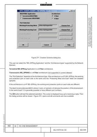 not permitted without written authorization from Alcatel.
                                                                                                                                                                All rights reserved. Passing on and copying of this
                                                                                                                                                                document, use and communication of its contents
                                                                          Figure 271. Creation Schema dialog box.


                                          The user can select the “MS–SPRing Application” and the “Architecture types” supported by the Network
                                          Element.

                                          Terrestrial MS–SPRing Application is a 2 Fiber architecture.

                                          Transoceanic MS_SPRING is a 4 Fiber architecture (not supported in current release)

                                          The “Port Selection” depends on the Architecture type: if the architecture is a 2F MS–SPRing, the working
                                          and protection port on each side is the same and the “Protecting West and East” fields are disabled
                                          (greyed).

                                          If the architecture is a 4F MS–SPRing, the working and protection ports on each side are different.

                                          The label r(xx)sr(y)sl(zz)port#(hh) where r=rack, sr=subrack, sl=slot give the position of the physical port.
                                          In the same board it is generally possible to have different port numbers.

                                          The OK button will start the selected operation. The cursor is displayed busy up to receiving a reply. Then
                                          the dialog window will be closed. Figure 272. opens and all commands are now available.
1AA 00014 0004 (9007) A4 – ALICE 04.10




                                         ED      02     SC.3:NE MANAGEMENT

                                                                                                          3AL 91670 AA AA                         382 / 448


                                                                                                                        448
 