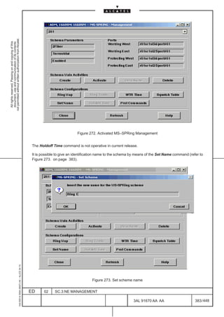 not permitted without written authorization from Alcatel.
  All rights reserved. Passing on and copying of this
  document, use and communication of its contents




                                                                                                                          Figure 272. Activated MS–SPRing Management


                                                                                               The Holdoff Time command is not operative in current release.

                                                                                               It is possible to give an identification name to the schema by means of the Set Name command (refer to
                                                                                               Figure 273. on page 383).
                                                     1AA 00014 0004 (9007) A4 – ALICE 04.10




                                                                                                                                  Figure 273. Set scheme name


                                                                                              ED      02    SC.3:NE MANAGEMENT

                                                                                                                                                           3AL 91670 AA AA                      383 / 448


                                                                                                                                                                        448
 