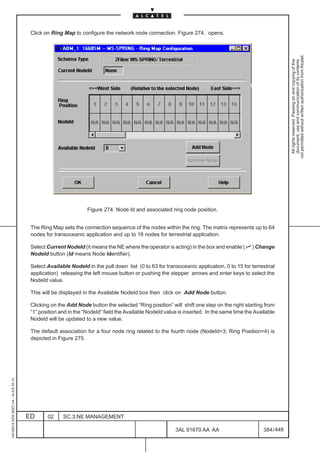 Click on Ring Map to configure the network node connection. Figure 274. opens.




                                                                                                                                                              not permitted without written authorization from Alcatel.
                                                                                                                                                                All rights reserved. Passing on and copying of this
                                                                                                                                                                document, use and communication of its contents
                                                                   Figure 274. Node Id and associated ring node position.


                                          The Ring Map sets the connection sequence of the nodes within the ring. The matrix represents up to 64
                                          nodes for transoceanic application and up to 16 nodes for terrestrial application.

                                          Select Current NodeId (it means the NE where the operator is acting) in the box and enable ( n ) Change
                                          NodeId button (Id means Node Identifier).

                                          Select Available NodeId in the pull down list (0 to 63 for transoceanic application, 0 to 15 for terrestrial
                                          application) releasing the left mouse button or pushing the stepper arrows and enter keys to select the
                                          NodeId value.

                                          This will be displayed in the Available NodeId box then click on Add Node button.

                                          Clicking on the Add Node button the selected “Ring position” will shift one step on the right starting from
                                          “1” position and in the “NodeId” field the Available NodeId value is inserted. In the same time the Available
                                          NodeId will be updated to a new value.

                                          The default association for a four node ring related to the fourth node (NodeId=3; Ring Position=4) is
                                          depicted in Figure 275.
1AA 00014 0004 (9007) A4 – ALICE 04.10




                                         ED      02     SC.3:NE MANAGEMENT

                                                                                                          3AL 91670 AA AA                         384 / 448


                                                                                                                        448
 