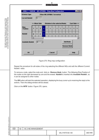not permitted without written authorization from Alcatel.
  All rights reserved. Passing on and copying of this
  document, use and communication of its contents




                                                                                                                                  Figure 275. Ring map configuration


                                                                                               Repeat the procedure for all nodes of the ring selecting the different NEs and edit the different Current
                                                                                               NodeId value.

                                                                                               To remove a node, select the node and click on Remove Node button. The following Ring Position of
                                                                                               the nodes on the right decreases by one and the erased NodeId is inserted into Available NodeId , so
                                                                                               it can be assigned to other nodes.

                                                                                               The OK button will start the selected operation, displaying the busy cursor up to receiving the reply to the
                                                                                               actions. Then the dialog window will be closed.

                                                                                               Click on the WTR button. Figure 276. opens.
                                                     1AA 00014 0004 (9007) A4 – ALICE 04.10




                                                                                              ED      02     SC.3:NE MANAGEMENT

                                                                                                                                                               3AL 91670 AA AA                        385 / 448


                                                                                                                                                                             448
 