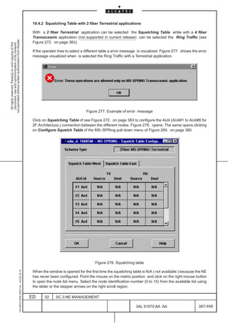 19.4.2 Squelching Table with 2 fiber Terrestrial applications

                                                                                               With a 2 fiber Terrestrial application can be selected the Squelching Table while with a 4 fiber
                                                                                               Transoceanic application (not supported in current release) can be selected the Ring Traffic (see
not permitted without written authorization from Alcatel.




                                                                                               Figure 272. on page 383).
  All rights reserved. Passing on and copying of this
  document, use and communication of its contents




                                                                                               If the operator tries to select a different table a error message is visualized. Figure 277. shows the error
                                                                                               message visualized when is selected the Ring Traffic with a Terrestrial application.




                                                                                                                                Figure 277. Example of error message

                                                                                               Click on Squelching Table of see Figure 272. on page 383 to configure the AU4 (AU4#1 to AU4#8 for
                                                                                               2F Architecture,) connection between the different nodes. Figure 278. opens. The same opens clicking
                                                                                               on Configure Squelch Table of the MS–SPRing pull down menu of Figure 269. on page 380.




                                                                                                                                     Figure 278. Squelching table
                                                     1AA 00014 0004 (9007) A4 – ALICE 04.10




                                                                                               When the window is opened for the first time the squelching table is N/A ( not available ) because the NE
                                                                                               has never been configured. Point the mouse on the matrix position and click on the right mouse button
                                                                                               to open the node list menu. Select the node identification number (0 to 15) from the available list using
                                                                                               the slider or the stepper arrows on the right scroll region.

                                                                                              ED      02     SC.3:NE MANAGEMENT

                                                                                                                                                               3AL 91670 AA AA                        387 / 448


                                                                                                                                                                             448
 