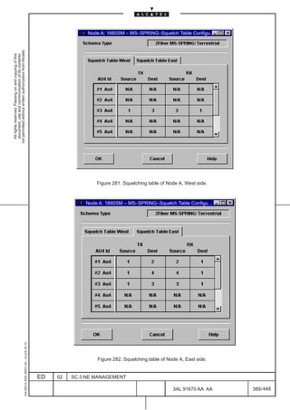 Node A: 1660SM – MS–SPRING–Squelch Table Configu...
not permitted without written authorization from Alcatel.
  All rights reserved. Passing on and copying of this
  document, use and communication of its contents




                                                                                                                Figure 281. Squelching table of Node A, West side.



                                                                                                            Node A: 1660SM – MS–SPRING–Squelch Table Configu...
                                                     1AA 00014 0004 (9007) A4 – ALICE 04.10




                                                                                                                Figure 282. Squelching table of Node A, East side.


                                                                                              ED   02   SC.3:NE MANAGEMENT

                                                                                                                                                  3AL 91670 AA AA    389 / 448


                                                                                                                                                               448
 