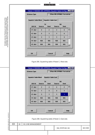 Node C:1660SM–MS–SPRING–Squelch Table Configu...
not permitted without written authorization from Alcatel.
  All rights reserved. Passing on and copying of this
  document, use and communication of its contents




                                                                                                                 Figure 285. Squelching table of Node C, West side.



                                                                                                             Node C:1660SM–MS–SPRING–Squelch Table Configu...
                                                     1AA 00014 0004 (9007) A4 – ALICE 04.10




                                                                                                                 Figure 286. Squelching table of Node C, East side.


                                                                                              ED   02   SC.3:NE MANAGEMENT

                                                                                                                                                   3AL 91670 AA AA    391 / 448


                                                                                                                                                                448
 