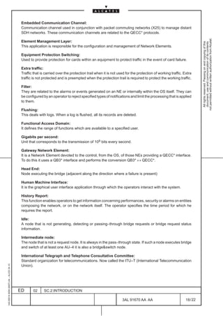 Embedded Communication Channel:
                                          Communication channel used in conjunction with packet commuting networks (X25) to manage distant
                                          SDH networks. These communication channels are related to the QECC* protocols.




                                                                                                                                                                  not permitted without written authorization from Alcatel.
                                          Element Management Layer:




                                                                                                                                                                    All rights reserved. Passing on and copying of this
                                                                                                                                                                    document, use and communication of its contents
                                          This application is responsible for the configuration and management of Network Elements.

                                          Equipment Protection Switching:
                                          Used to provide protection for cards within an equipment to protect traffic in the event of card failure.

                                          Extra traffic:
                                          Traffic that is carried over the protection trail when it is not used for the protection of working traffic. Extra
                                          traffic is not protected and is preempted when the protection trail is required to protect the working traffic.

                                          Filter:
                                          They are related to the alarms or events generated on an NE or internally within the OS itself. They can
                                          be configured by an operator to reject specified types of notifications and limit the processing that is applied
                                          to them.

                                          Flushing:
                                          This deals with logs. When a log is flushed, all its records are deleted.

                                          Functional Access Domain:
                                          It defines the range of functions which are available to a specified user.

                                          Gigabits per second:
                                          Unit that corresponds to the transmission of 109 bits every second.

                                          Gateway Network Element:
                                          It is a Network Element devoted to the control, from the OS, of those NEs providing a QECC* interface.
                                          To do this it uses a QB3* interface and performs the conversion QB3* ↔ QECC*.

                                          Head End:
                                          Node executing the bridge (adjacent along the direction where a failure is present)

                                          Human Machine Interface:
                                          It is the graphical user interface application through which the operators interact with the system.

                                          History Report:
                                          This function enables operators to get information concerning performances, security or alarms on entities
                                          composing the network, or on the network itself. The operator specifies the time period for which he
                                          requires the report.

                                          Idle:
                                          A node that is not generating, detecting or passing–through bridge requests or bridge request status
                                          information.

                                          Intermediate node:
                                          The node that is not a request node. It is always in the pass–through state. If such a node executes bridge
                                          and switch of at least one AU–4 it is also a bridge&switch node.

                                          International Telegraph and Telephone Consultative Committee:
                                          Standard organization for telecommunications. Now called the ITU–T (International Telecommunication
1AA 00014 0004 (9007) A4 – ALICE 04.10




                                          Union).




                                         ED       02     SC.2:INTRODUCTION

                                                                                                             3AL 91670 AA AA                            18 / 22


                                                                                                                            22
 
