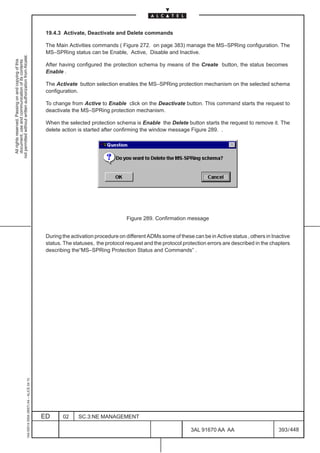 19.4.3 Activate, Deactivate and Delete commands

                                                                                               The Main Activities commands ( Figure 272. on page 383) manage the MS–SPRing configuration. The
                                                                                               MS–SPRing status can be Enable, Active, Disable and Inactive.
not permitted without written authorization from Alcatel.
  All rights reserved. Passing on and copying of this
  document, use and communication of its contents




                                                                                               After having configured the protection schema by means of the Create button, the status becomes
                                                                                               Enable .

                                                                                               The Activate button selection enables the MS–SPRing protection mechanism on the selected schema
                                                                                               configuration.

                                                                                               To change from Active to Enable click on the Deactivate button. This command starts the request to
                                                                                               deactivate the MS–SPRing protection mechanism.

                                                                                               When the selected protection schema is Enable the Delete button starts the request to remove it. The
                                                                                               delete action is started after confirming the window message Figure 289. .




                                                                                                                                  Figure 289. Confirmation message


                                                                                               During the activation procedure on different ADMs some of these can be in Active status , others in Inactive
                                                                                               status. The statuses, the protocol request and the protocol protection errors are described in the chapters
                                                                                               describing the“MS–SPRing Protection Status and Commands” .
                                                     1AA 00014 0004 (9007) A4 – ALICE 04.10




                                                                                              ED      02     SC.3:NE MANAGEMENT

                                                                                                                                                               3AL 91670 AA AA                        393 / 448


                                                                                                                                                                             448
 