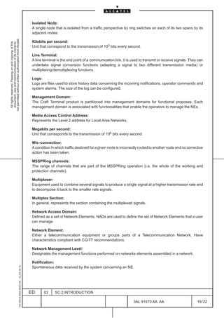 Isolated Node:
                                                                                               A single node that is isolated from a traffic perspective by ring switches on each of its two spans by its
                                                                                               adjacent nodes.
not permitted without written authorization from Alcatel.




                                                                                               Kilobits per second:
  All rights reserved. Passing on and copying of this
  document, use and communication of its contents




                                                                                               Unit that correspond to the transmission of 103 bits every second.

                                                                                               Line Terminal:
                                                                                               A line terminal is the end point of a communication link. it is used to transmit or receive signals. They can
                                                                                               undertake signal conversion functions (adapting a signal to two different transmission media) or
                                                                                               multiplexing/demultiplexing functions.

                                                                                               Logs:
                                                                                               Logs are files used to store history data concerning the incoming notifications, operator commands and
                                                                                               system alarms. The size of the log can be configured.

                                                                                               Management Domain:
                                                                                               The Craft Terminal product is partitioned into management domains for functional proposes. Each
                                                                                               management domain is associated with functionalities that enable the operators to manage the NEs.

                                                                                               Media Access Control Address:
                                                                                               Represents the Level 2 address for Local Area Networks.

                                                                                               Megabits per second:
                                                                                               Unit that corresponds to the transmission of 106 bits every second.

                                                                                               Mis–connection:
                                                                                               A condition in which traffic destined for a given node is incorrectly routed to another node and no corrective
                                                                                               action has been taken.

                                                                                               MSSPRing channels:
                                                                                               The range of channels that are part of the MSSPRing operation (i.e. the whole of the working and
                                                                                               protection channels).

                                                                                               Multiplexer:
                                                                                               Equipment used to combine several signals to produce a single signal at a higher transmission rate and
                                                                                               to decompose it back to the smaller rate signals.

                                                                                               Multiplex Section:
                                                                                               In general, represents the section containing the multiplexed signals.

                                                                                               Network Access Domain:
                                                                                               Defined as a set of Network Elements. NADs are used to define the set of Network Elements that a user
                                                                                               can manage.

                                                                                               Network Element:
                                                                                               Either a telecommunication equipment or groups parts of a Telecommunication Network. Have
                                                                                               characteristics compliant with CCITT recommendations.

                                                                                               Network Management Level:
                                                                                               Designates the management functions performed on networks elements assembled in a network.

                                                                                               Notification:
                                                     1AA 00014 0004 (9007) A4 – ALICE 04.10




                                                                                               Spontaneous data received by the system concerning an NE.




                                                                                              ED      02     SC.2:INTRODUCTION

                                                                                                                                                                3AL 91670 AA AA                          19 / 22


                                                                                                                                                                              22
 