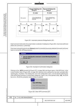 Signal fail/degrade Signal fail/degrade
                                                                                                                                       Ring W                Ring E
                                                                                                                                            A node                       A node
not permitted without written authorization from Alcatel.
  All rights reserved. Passing on and copying of this
  document, use and communication of its contents




                                                                                                                                         1–2 w. channels are          3–4 w. channels are
                                                                                                                 B/S actions             sobstituted by 3–4 p.        sobstituted by 1–2 p.
                                                                                                                                         channels                     channels



                                                                                                                W              E               W                 E            W               E
                                                                                                                                      w/p                             w/p
                                                                                                                                                1            4
                                                                                                                       B                               A                              C
                                                                                                                                      w/p                            w/p
                                                                                                                                                2            3




                                                                                                                          Figure 301. Automatic protection Bridge/Switch (2F)

                                                                                               Each command starts when the proper button is selected. A dialog box ( Figure 302. ) has to be confirmed
                                                                                               before the command is performed.

                                                                                               From each command exists its own Release button to cancel the previously selected command and come
                                                                                               back to normal MS–SPRing protection.




                                                                                                                               Figure 302. Example of confirmation dialog box

                                                                                               Clicking on the WTR command (of Figure 272. on page 383) next figure opens. If the WTR box, in the
                                                                                               Local Condition field of Figure 290. on page 394, becomes red a waiting time has been activated after
                                                                                               repairing the ring failure. The waiting time, set in the configuration menu, can be cleared selecting the
                                                                                               Clear WTR Ring command. A confirmation dialog box opens and, if the operator clicks OK, the WTR
                                                                                               box turns off and the protection status window is updated.
                                                     1AA 00014 0004 (9007) A4 – ALICE 04.10




                                                                                                                                   Figure 303. Clear WTR command (2F)



                                                                                              ED      02     SC.3:NE MANAGEMENT

                                                                                                                                                                     3AL 91670 AA AA               403 / 448


                                                                                                                                                                                    448
 