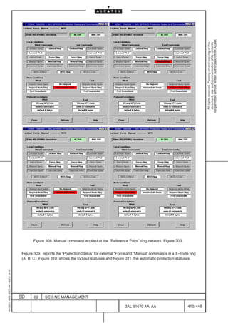 ADM4: 1660SM –– MS–SPRING–Protection States and Commands   ADM1: 1660SM –– MS–SPRING–Protection States and Commands




                                                                                                                                                                                not permitted without written authorization from Alcatel.
                                                                                                                                                                                  All rights reserved. Passing on and copying of this
                                                                                                                                                                                  document, use and communication of its contents
                                              ADM3: 1660SM –– MS–SPRING–Protection States and Commands   ADM2: 1660SM –– MS–SPRING–Protection States and Commands




                                                  Figure 308. Manual command applied at the “Reference Point” ring network Figure 305.


                                          Figure 309. reports the “Protection Status” for external “Force and “Manual” commands in a 3 –node ring
                                          (A, B, C). Figure 310. shows the lockout statuses and Figure 311. the automatic protection statuses.
1AA 00014 0004 (9007) A4 – ALICE 04.10




                                         ED       02       SC.3:NE MANAGEMENT

                                                                                                                 3AL 91670 AA AA                                    410 / 448


                                                                                                                                   448
 