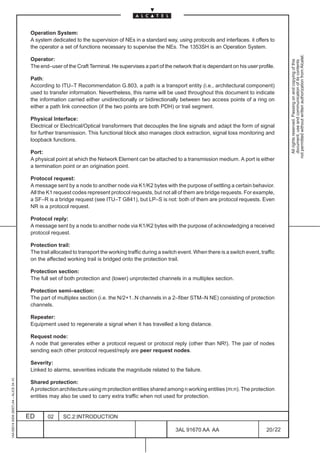 Operation System:
                                          A system dedicated to the supervision of NEs in a standard way, using protocols and interfaces. it offers to
                                          the operator a set of functions necessary to supervise the NEs. The 1353SH is an Operation System.




                                                                                                                                                                 not permitted without written authorization from Alcatel.
                                          Operator:




                                                                                                                                                                   All rights reserved. Passing on and copying of this
                                                                                                                                                                   document, use and communication of its contents
                                          The end–user of the Craft Terminal. He supervises a part of the network that is dependant on his user profile.

                                          Path:
                                          According to ITU–T Recommendation G.803, a path is a transport entity (i.e., architectural component)
                                          used to transfer information. Nevertheless, this name will be used throughout this document to indicate
                                          the information carried either unidirectionally or bidirectionally between two access points of a ring on
                                          either a path link connection (if the two points are both PDH) or trail segment.

                                          Physical Interface:
                                          Electrical or Electrical/Optical transformers that decouples the line signals and adapt the form of signal
                                          for further transmission. This functional block also manages clock extraction, signal loss monitoring and
                                          loopback functions.

                                          Port:
                                          A physical point at which the Network Element can be attached to a transmission medium. A port is either
                                          a termination point or an origination point.

                                          Protocol request:
                                          A message sent by a node to another node via K1/K2 bytes with the purpose of settling a certain behavior.
                                          All the K1 request codes represent protocol requests, but not all of them are bridge requests. For example,
                                          a SF–R is a bridge request (see ITU–T G841), but LP–S is not: both of them are protocol requests. Even
                                          NR is a protocol request.

                                          Protocol reply:
                                          A message sent by a node to another node via K1/K2 bytes with the purpose of acknowledging a received
                                          protocol request.

                                          Protection trail:
                                          The trail allocated to transport the working traffic during a switch event. When there is a switch event, traffic
                                          on the affected working trail is bridged onto the protection trail.

                                          Protection section:
                                          The full set of both protection and (lower) unprotected channels in a multiplex section.

                                          Protection semi–section:
                                          The part of multiplex section (i.e. the N/2+1..N channels in a 2–fiber STM–N NE) consisting of protection
                                          channels.

                                          Repeater:
                                          Equipment used to regenerate a signal when it has travelled a long distance.

                                          Request node:
                                          A node that generates either a protocol request or protocol reply (other than NR!). The pair of nodes
                                          sending each other protocol request/reply are peer request nodes.

                                          Severity:
                                          Linked to alarms, severities indicate the magnitude related to the failure.
1AA 00014 0004 (9007) A4 – ALICE 04.10




                                          Shared protection:
                                          A protection architecture using m protection entities shared among n working entities (m:n). The protection
                                          entities may also be used to carry extra traffic when not used for protection.


                                         ED      02      SC.2:INTRODUCTION

                                                                                                             3AL 91670 AA AA                           20 / 22


                                                                                                                           22
 