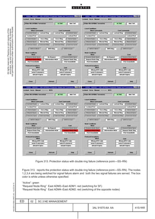 ADM4: 1660SM –– MS–SPRING–Protection States and Commands   ADM1: 1660SM –– MS–SPRING–Protection States and Commands
not permitted without written authorization from Alcatel.
  All rights reserved. Passing on and copying of this
  document, use and communication of its contents




                                                                                                   ADM3: 1660SM –– MS–SPRING–Protection States and Commands   ADM2: 1660SM –– MS–SPRING–Protection States and Commands




                                                                                                             Figure 313. Protection status with double ring failure (reference point––SS–RN)


                                                                                               Figure 313. reports the protection status with double ring failure (reference point––SS–RN). The nodes
                                                                                               1,2,3,4 are being switched for signal failure alarm and both the two signal failures are served. The box
                                                                                               color is white unless otherwise specified:

                                                                                               “Active”: green
                                                     1AA 00014 0004 (9007) A4 – ALICE 04.10




                                                                                               “Request Node Ring” East ADM3–East ADM1: red (switching for SF)
                                                                                               “Request Node Ring” East ADM4–East ADM2: red (switching of the opposite nodes)



                                                                                              ED       02       SC.3:NE MANAGEMENT

                                                                                                                                                                      3AL 91670 AA AA                                    415 / 448


                                                                                                                                                                                        448
 