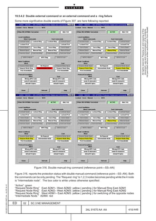 19.5.4.2 Double external command or an external command and a ring failure
                                          Some more significative double events of Figure 307. are here following reported.
                                              ADM4: 1660SM –– MS–SPRING–Protection States and Commands   ADM1: 1660SM –– MS–SPRING–Protection States and Commands




                                                                                                                                                                                not permitted without written authorization from Alcatel.
                                                                                                                                                                                  All rights reserved. Passing on and copying of this
                                                                                                                                                                                  document, use and communication of its contents
                                              ADM3: 1660SM –– MS–SPRING–Protection States and Commands   ADM2: 1660SM –– MS–SPRING–Protection States and Commands




                                                               Figure 316. Double manual ring command (reference point––SS–AN)

                                          Figure 316. reports the protection status with double manual command (reference point––SS–AN). Both
                                          the commands can be only pending. The “Request ring” to 1,2,3 nodes becomes pending while the 4 node
                                          is “Intermediate node”. The box color is white unless otherwise specified:
                                          “Active”: green
1AA 00014 0004 (9007) A4 – ALICE 04.10




                                          “Request Node Ring”          East ADM1– West ADM2: yellow ( pending ) for Manual Ring East ADM1
                                          “Request Node Ring”          East ADM2– West ADM3: yellow ( pending ) for Manual Ring East ADM2
                                          “Request Node Ring”          West ADM1– East ADM3: yellow ( pending ) for switching of the opposite nodes
                                          “Intermediate Node ”        ADM4: red

                                         ED       02       SC.3:NE MANAGEMENT

                                                                                                                 3AL 91670 AA AA                                    418 / 448


                                                                                                                                   448
 