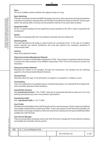 Span:
                                                                                               The set of multiplex sections between two adjacent nodes on a ring.

                                                                                               Span Switching:
not permitted without written authorization from Alcatel.




                                                                                               Protection mechanism similar to the MSP that applies only to four–fibre rings where working and protection
  All rights reserved. Passing on and copying of this
  document, use and communication of its contents




                                                                                               channels are contained in separate fibres and the failure only affects the working channels. During a span
                                                                                               switch, the working traffic is carried over the protection channel on the same span as failure.

                                                                                               Squelched traffic:
                                                                                               An all “1”s signal resulting from the squelching process (insertion of AU–AIS in order to guarantee the
                                                                                               connections)

                                                                                               Switch:
                                                                                               The action of selecting traffic from the protection trail rather than the working trail.

                                                                                               Switching Node:
                                                                                               The node that performs the bridge or switch function for a protection event. In the case of a multiplex
                                                                                               section switched ring network architecture, this node also performs any necessary squelching of
                                                                                               misconnected traffic.

                                                                                               Tail End:
                                                                                               Node which detects the failure.

                                                                                               Telecommunication Management Network:
                                                                                               Defines the concept of interoperable management of TNs. They provide an organized network structure
                                                                                               to achieve the interconnection of the different components of the TN and the services to process the
                                                                                               information.

                                                                                               Telecommunication Network:
                                                                                               Describes the network to be managed. Provides the transmission, the transport and the switching
                                                                                               supports to the interconnected Network Elements.

                                                                                               Terminal Point:
                                                                                               Describes either the origin or the termination of a signal in an equipment. Is related to a port.

                                                                                               Thresholding:
                                                                                               This is the assignment of a specified value to monitored parameters ( for example BIt Error Rates) that,
                                                                                               when exceeded, generate trouble indications.

                                                                                               Unprotected channels:
                                                                                               See unprotected channel in ITU–T G841. Each pair of unprotected channels is made up on one in the
                                                                                               working (semi)section plus one in the protection (semi)section.

                                                                                               Unprotected traffic:
                                                                                               See unprotected traffic in ITU–T G841.

                                                                                               User Profile:
                                                                                               Identifies the functionalities of the Craft Terminal to which a user has access. A finite number of predefined
                                                                                               user profiles is determined by a fixed set of FADs. To give user access to Craft Terminal functionality, the
                                                                                               administrator must assign a profile to a UNIX user account by choosing one among the predefined profiles
                                                                                               installed with Craft Terminal.

                                                                                               User Service Manager:
                                                     1AA 00014 0004 (9007) A4 – ALICE 04.10




                                                                                               These are presentation processes used by the Craft Terminal to manage the Human Machine Interface
                                                                                               and facilitate the interaction with the product.




                                                                                              ED      02     SC.2:INTRODUCTION

                                                                                                                                                                 3AL 91670 AA AA                         21 / 22


                                                                                                                                                                               22
 