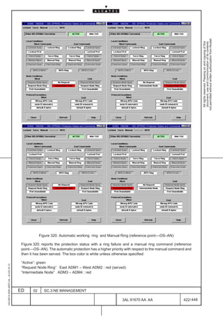 ADM4: 1660SM –– MS–SPRING–Protection States and Commands   ADM1: 1660SM –– MS–SPRING–Protection States and Commands




                                                                                                                                                                                not permitted without written authorization from Alcatel.
                                                                                                                                                                                  All rights reserved. Passing on and copying of this
                                                                                                                                                                                  document, use and communication of its contents
                                              ADM3: 1660SM –– MS–SPRING–Protection States and Commands   ADM2: 1660SM –– MS–SPRING–Protection States and Commands




                                                       Figure 320. Automatic working ring and Manual Ring (reference point––OS–AN)

                                          Figure 320. reports the protection status with a ring failure and a manual ring command (reference
                                          point––OS–AN). The automatic protection has a higher priority with respect to the manual command and
                                          then it has been served. The box color is white unless otherwise specified:

                                          “Active”: green
1AA 00014 0004 (9007) A4 – ALICE 04.10




                                          “Request Node Ring” East ADM1 – West ADM2 : red (served)
                                          “Intermediate Node” ADM3 – ADM4 : red



                                         ED       02       SC.3:NE MANAGEMENT

                                                                                                                 3AL 91670 AA AA                                    422 / 448


                                                                                                                                   448
 