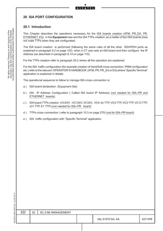 20 ISA PORT CONFIGURATION

                                                                                               20.1 Introduction
not permitted without written authorization from Alcatel.
  All rights reserved. Passing on and copying of this
  document, use and communication of its contents




                                                                                               This Chapter describes the operations necessary for the ISA boards creation (ATM, PR_EA, PR,
                                                                                               ETHERNET, ES) in the Equipment view and the ISA TTPs creation; as a matter of fact ISA boards does
                                                                                               not crate TTPs when they are configurated.

                                                                                               The ISA board creation is performed (following the same rules of all the other SDH/PDH ports as
                                                                                               explained in paragraph 9.2 on page 122) when a CT user sets an ISA board and then configure the IP
                                                                                               Address (as described in paragraph 8.14 on page 110).

                                                                                               For the TTPs creation refer to paragraph 20.2 where all the operation are explained.

                                                                                               For the ISA traffic configuration (for example creation of Hard/Soft cross connection, PNNI configuration
                                                                                               etc.) refer to the relevant OPERATOR’S HANDBOOK (ATM, PR, PR_EA or ES) where “Specific Terminal”
                                                                                               application is explained in details.

                                                                                               The operational sequence to follow to manage ISA cross–connection is:

                                                                                               a)   ISA board declaration (Equipment Set)

                                                                                               b)   ISA IP Address Configuration ( Called ISA board IP Address) (not needed for ISA–PR and
                                                                                                    ETHERNET boards)

                                                                                               c)   ISA board TTPs creation (VC4XV , VC12XV, VC3XV, VC4–4c TTP, VC4 TTP, VC3 TTP, VC12 TTP,
                                                                                                    s31 TTP, E1 TTP) (not needed for ISA–PR board)

                                                                                               d)   TTPs cross–connection ( refer to paragraph 15.3 on page 270) (not for ISA–PR board)

                                                                                               e)   ISA traffic configuration with “Specific Terminal” application
                                                     1AA 00014 0004 (9007) A4 – ALICE 04.10




                                                                                              ED      02     SC.3:NE MANAGEMENT

                                                                                                                                                              3AL 91670 AA AA                      427 / 448


                                                                                                                                                                           448
 