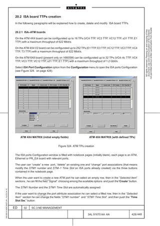 20.2 ISA board TTPs creation

                                          In the following paragraphs will be explained how to create, delete and modify ISA board TTPs.




                                                                                                                                                            not permitted without written authorization from Alcatel.
                                                                                                                                                              All rights reserved. Passing on and copying of this
                                                                                                                                                              document, use and communication of its contents
                                          20.2.1 ISA–ATM boards

                                          On the ATM 4X4 board can be configurated up to 16 TPs (VC4 TTP, VC3 TTP, VC12 TTP, s31 TTP, E1
                                          TTP) with a maximum throughput of 622 Mbit/s.

                                          On the ATM 4X4 V2 board can be configurated up to 252 TPs (E1 TTP, E3 TTP, VC12 TTP, VC3 TTP, VC4
                                          TTP, T3 TTP) with a maximum throughput of 622 Mbit/s.

                                          On the ATM 8X8 board (present only on 1660SM) can be configurated up to 32 TPs (VC4–4c TTP, VC4
                                          TTP, VC3 TTP, VC12 TTP, s31 TTP, E1 TTP) with a maximum throughput of 1.2 Gbit/s.

                                          Select ISA Port Configuration option from the Configuration menu to open the ISA ports Configuration
                                          (see Figure 324. on page 428).




                                              ATM 4X4 MATRIX (initial empty fields)                       ATM 4X4 MATRIX (with defined TPs)


                                                                               Figure 324. ATM TPs creation


                                          The ISA ports Configuration window is filled with notebook pages (initially blank), each page is an ATM,
                                          Ethernet or PR_EA board with relevant ports;

                                          The user can “create” a new port, “delete” an existing one and “change” port associations (that means
                                          modify the STM1 number and STM–1 Time Slot on ISA ports already created) via the three buttons
                                          contained in the notebook page.

                                          When the user want to create a new ATM port he can select an empty row, then in the “Selected Item”
                                          sections , he can fill the field ”Signal” choosing among the available options and push the”Create” button.

                                          The STM1 Number and the STM1 Time Slot are automatically assigned.
1AA 00014 0004 (9007) A4 – ALICE 04.10




                                          If the user want to change the port attribute association he can select a filled row, then in the “Selected
                                          Item” section he can change the fields ”STM1 number” and ”STM1 Time Slot” and than push the ”Time
                                          Slot Sw.” button.

                                         ED      02     SC.3:NE MANAGEMENT

                                                                                                         3AL 91670 AA AA                        428 / 448


                                                                                                                       448
 