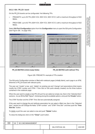 20.2.2 ISA– PR_EA board

                                          On the PR_EA boards can be configurated the following TPs:




                                                                                                                                                            not permitted without written authorization from Alcatel.
                                          –    PREA4ETH: up to 59 TPs (SDH VC4, SDH VC3, SDH VC12 ) with a maximum throughput of 622




                                                                                                                                                              All rights reserved. Passing on and copying of this
                                                                                                                                                              document, use and communication of its contents
                                               Mbit/s.

                                          –    PREA1GBE: up to 62 TPs (SDH VC4, SDH VC3, SDH VC12 ) with a maximum throughput of 622
                                               Mbit/s.

                                          Select ISA Port Configuration option from the Configuration menu to open the ISA ports Configuration
                                          (see Figure 326. on page 430).




                                              PR_EA MATRIX (initial empty fields)                         PR_EA MATRIX (with defined TPs)


                                                                     Figure 326. PREA4ETH: example of TPs creation


                                          The ISA ports Configuration window is filled with notebook pages (initially blank), each page is an ATM,
                                          Ethernet or PR_EA board with relevant ports;

                                          The user can “create” a new port, “delete” an existing one and “change” port associations (that means
                                          modify the STM1 number and STM–1 Time Slot on ISA ports already created) via the three buttons
                                          contained in the notebook page.

                                          When the user want to create a new PR_EA port he can select an empty row, then in the “Selected Item”
                                          sections , he can fill the field ”Signal” choosing among the available options and push the”Create” button.

                                          The STM1 Number and the STM1 Time Slot are automatically assigned.

                                          If the user want to change the port attribute association he can select a filled row, then in the “Selected
                                          Item” section he can change the fields ”STM1 number” and ”STM1 Time Slot” and than push the ”Time
                                          Slot Sw.” button.

                                          To delete a port the user can select a row and push ”Delete” button.
1AA 00014 0004 (9007) A4 – ALICE 04.10




                                          To close the dialog box click on the “Close” push button.




                                         ED      02     SC.3:NE MANAGEMENT

                                                                                                         3AL 91670 AA AA                        430 / 448


                                                                                                                       448
 