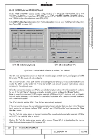 20.2.3 10/100 Mbit/s fast ETHERNET board

                                          On the FAST ETHERNET boards can be configurated up to 11 TPs (VC4 TTP, VC3 TTP, VC12 TTP,
                                          VC12XV and VC3XV) on the port card (ETH–MB) and up 14 TPs (VC4 TTP, VC3 TTP, VC12 TTP, VC12XV




                                                                                                                                                            not permitted without written authorization from Alcatel.
                                          and VC3XV) on the relevant access card (ETH–ATX).




                                                                                                                                                              All rights reserved. Passing on and copying of this
                                                                                                                                                              document, use and communication of its contents
                                          Select ISA Port Configuration option from the Configuration menu to open the ISA ports Configuration
                                          (see Figure 328. on page 432).




                                              ETH–MB (initial empty fieds)                                ETH–MB (with defined TPs)


                                                              Figure 328. Example of Fast Ethernet (ETH–MB) TPs creation


                                          The ISA ports Configuration window is filled with notebook pages (initially blank), each page is an ATM,
                                          Ethernet or PR_EA board with relevant ports;

                                          The user can “create” a new port, “delete” an existing one and “change” port associations (that means
                                          modify the STM1 number and STM–1 Time Slot on ISA ports already created) via the three buttons
                                          contained in the notebook page.

                                          When the user want to create a new TPs he can select an empty row, then in the “Selected Item” sections,
                                          he can fill the field ”Signal” choosing among the available options and push the”Create” button.
                                          Note: in case of concatenated VC TP creation (example VC12XV or VC3XV), before to push on ”Create”
                                          button it is also necessary to choose the Concatenation Level value; after creation command new fields
                                          and a new button appear.

                                          The STM1 Number and the STM1 Time Slot are automatically assigned.

                                          If the user want to change the port attribute association he can select a filled row, then in the “Selected
                                          Item” section he can change the fields ”STM1 number” and ”STM1 Time Slot” and than push the ”Time
                                          Slot Sw.” button.

                                          The Ctrl Path Act. button allows to change the state of the concatenated virtual VCs (example VC12XV
                                          or VC3XV) that could be “Idle” or “active”.;
1AA 00014 0004 (9007) A4 – ALICE 04.10




                                          Click on Ctrl Path Act. button a new window will be opened (Figure 329. ); for details about the mening
                                          of the field refer to paragraph 11.7.8 on page 165.


                                         ED      02     SC.3:NE MANAGEMENT

                                                                                                         3AL 91670 AA AA                        432 / 448


                                                                                                                       448
 