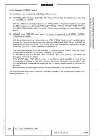20.2.4 Gigabit/s ETHERNET board

                                          Two architectures are possible to provide Gigabit Ethernet ports:




                                                                                                                                                           not permitted without written authorization from Alcatel.
                                          [1]   10/100Mbit/s Ethernet board (ETH–MB)+GBIT Access (GETH–AG); this feature is supported only




                                                                                                                                                             All rights reserved. Passing on and copying of this
                                                                                                                                                             document, use and communication of its contents
                                                on 1650SMC and 1660SM.

                                                With this architecture can be configurated up to 2 TPs (VC4XV TTP Type concatenation level=1) on
                                                the GETH–AG access card and up to 11 TPs (VC4 TTP, VC3 TTP, VC12 TTP, s31 TTP, E1 TTP Type)
                                                on the ETH–MB main board taking into account that the maximum throughput must not exceed 622
                                                Mbit/s.

                                          [2]   GIGABIT board (GETHMB) stand–alone; this feature is supported on all OMSN (1640FOX,
                                                1650SMC and 1660SM).

                                                With this architecture can be configurated up to 4 TPs (VC4XV Type) on each board taking into
                                                account that the maximum throughput must not exceed 622 Mbit/s in 1640FOX and 1650SMC (for
                                                example it is possible to configure 1 port VC4XV with a max. concatenation level equal to 4 or as
                                                alternative 4 ports VC4XV with concatenation level equal to 1).

                                                The same rule above described are applicable to 1660SM when the GIGABIT board (GETHMB)
                                                is equipped in normal slot (i.e. slot with a throughput of 622 Mbit/s).
                                                In 1660SM are also available slot called “enhanced” (25, 26,28,29,34,35,37,38) where the
                                                throughput per board is 1.2 Gbit/s.
                                                If the GIGABIT board (GETHMB) is equipped in one of these slot it is possible to reach a max.
                                                concatenation level equal to 7 per port ; of course this means that there is only one VC4XV with
                                                concatenation level =1 available for another port and no resources for the last two ports present on
                                                the board.
                                                For more details read the Gigabit Ethernet description reported in the Technical Handbook.

                                          The Gigabit Ethernet TPs creation follows the same rules described for the 10/100Mbit/s Ethernet Board;
                                          refer to paragraph 20.2.3.
1AA 00014 0004 (9007) A4 – ALICE 04.10




                                         ED       02    SC.3:NE MANAGEMENT

                                                                                                         3AL 91670 AA AA                       434 / 448


                                                                                                                      448
 