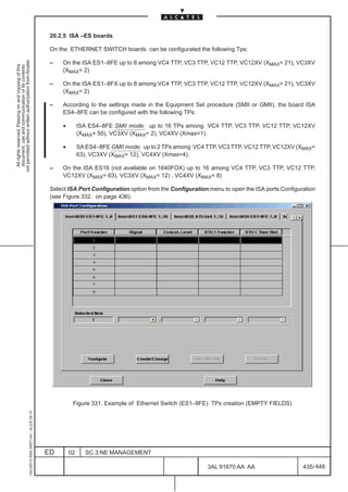 20.2.5 ISA –ES boards

                                                                                               On the ETHERNET SWITCH boards can be configurated the following Tps:
not permitted without written authorization from Alcatel.




                                                                                               –   On the ISA ES1–8FE up to 8 among VC4 TTP, VC3 TTP, VC12 TTP, VC12XV (XMAX= 21), VC3XV
  All rights reserved. Passing on and copying of this
  document, use and communication of its contents




                                                                                                   (XMAX= 2)

                                                                                               –   On the ISA ES1–8FX up to 8 among VC4 TTP, VC3 TTP, VC12 TTP, VC12XV (XMAX= 21), VC3XV
                                                                                                   (XMAX= 2)

                                                                                               –   According to the settings made in the Equipment Set procedure (SMII or GMII), the board ISA
                                                                                                   ES4–8FE can be configured with the following TPs:

                                                                                                    •        ISA ES4–8FE SMII mode: up to 16 TPs among VC4 TTP, VC3 TTP, VC12 TTP, VC12XV
                                                                                                             (XMAX= 50), VC3XV (XMAX= 2), VC4XV (Xmax=1).

                                                                                                    •        SA ES4–8FE GMII mode: up to 2 TPs among VC4 TTP, VC3 TTP, VC12 TTP, VC12XV (XMAX=
                                                                                                             63), VC3XV (XMAX= 12), VC4XV (Xmax=4).

                                                                                               –   On the ISA ES16 (not available on 1640FOX) up to 16 among VC4 TTP, VC3 TTP, VC12 TTP,
                                                                                                   VC12XV (XMAX= 63), VC3XV (XMAX= 12) , VC4XV (XMAX= 8)

                                                                                               Select ISA Port Configuration option from the Configuration menu to open the ISA ports Configuration
                                                                                               (see Figure 332. on page 436).




                                                                                                         Figure 331. Example of Ethernet Switch (ES1–8FE) TPs creation (EMPTY FIELDS)
                                                     1AA 00014 0004 (9007) A4 – ALICE 04.10




                                                                                              ED        02      SC.3:NE MANAGEMENT

                                                                                                                                                          3AL 91670 AA AA                     435 / 448


                                                                                                                                                                       448
 