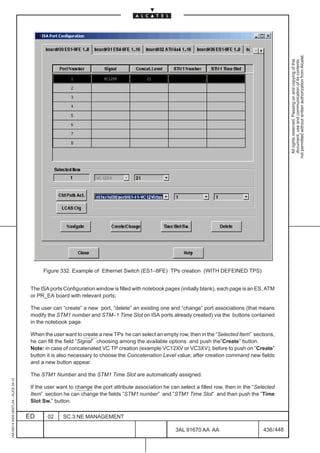 not permitted without written authorization from Alcatel.
                                                                                                                                                              All rights reserved. Passing on and copying of this
                                                                                                                                                              document, use and communication of its contents
                                               Figure 332. Example of Ethernet Switch (ES1–8FE) TPs creation (WITH DEFEINED TPS)


                                          The ISA ports Configuration window is filled with notebook pages (initially blank), each page is an ES, ATM
                                          or PR_EA board with relevant ports;

                                          The user can “create” a new port, “delete” an existing one and “change” port associations (that means
                                          modify the STM1 number and STM–1 Time Slot on ISA ports already created) via the buttons contained
                                          in the notebook page.

                                          When the user want to create a new TPs he can select an empty row, then in the “Selected Item” sections,
                                          he can fill the field ”Signal” choosing among the available options and push the”Create” button.
                                          Note: in case of concatenated VC TP creation (example VC12XV or VC3XV), before to push on ”Create”
                                          button it is also necessary to choose the Concatenation Level value; after creation command new fields
                                          and a new button appear.

                                          The STM1 Number and the STM1 Time Slot are automatically assigned.
1AA 00014 0004 (9007) A4 – ALICE 04.10




                                          If the user want to change the port attribute association he can select a filled row, then in the “Selected
                                          Item” section he can change the fields ”STM1 number” and ”STM1 Time Slot” and than push the ”Time
                                          Slot Sw.” button.

                                         ED      02     SC.3:NE MANAGEMENT

                                                                                                         3AL 91670 AA AA                        436 / 448


                                                                                                                       448
 