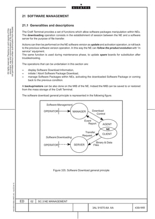 21 SOFTWARE MANAGEMENT

                                                                                               21.1 Generalities and descriptions
not permitted without written authorization from Alcatel.
  All rights reserved. Passing on and copying of this
  document, use and communication of its contents




                                                                                               The Craft Terminal provides a set of functions which allow software packages manipulation within NEs.
                                                                                               The downloading operation consists in the establishment of session between the NE and a software
                                                                                               server for the purpose of file transfer.

                                                                                               Actions can then be performed on the NE software version as update and activation operation, or roll back
                                                                                               to the previous software version operation. In this way the NE can follow the product evolution with “in
                                                                                               service” equipment.
                                                                                               The same function is used during maintenance phase, to update spare boards for substitution after
                                                                                               troubleshooting.

                                                                                               The operations that can be undertaken in this section are:

                                                                                               –    display Software Download Information,
                                                                                               –    initiate / Abort Software Package Download,
                                                                                               –    manage Software Packages within NEs, activating the downloaded Software Package or coming
                                                                                                    back to the previous condition.

                                                                                               A backup/restore can be also done on the MIB of the NE. Indeed the MIB can be saved to or restored
                                                                                               from the mass storage of the Craft Terminal.

                                                                                               The software download general principle is represented in the following figure.


                                                                                                                    Software Management

                                                                                                                  OPERATOR                 MANAGER           Download
                                                                                                                                                                Control

                                                                                                                                                      Event
                                                                                                                                                         Report       AGENT
                                                                                                                                                                          NE
                                                                                                                                                      Transfer
                                                                                                                                                                      CLIENT
                                                                                                                                                    Request
                                                                                                                    Software Downloading

                                                                                                                                                                 Binary  Data
                                                                                                                  OPERATOR                  SERVER            Files




                                                                                                                          Figure 335. Software Download general principle
                                                     1AA 00014 0004 (9007) A4 – ALICE 04.10




                                                                                              ED      02     SC.3:NE MANAGEMENT

                                                                                                                                                             3AL 91670 AA AA                       439 / 448


                                                                                                                                                                           448
 