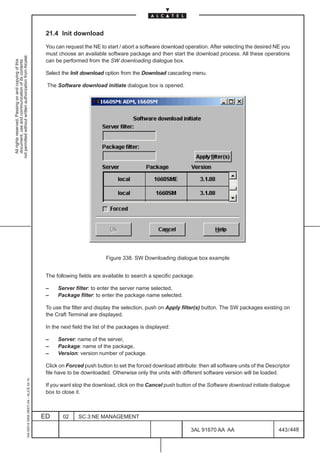 21.4 Init download

                                                                                               You can request the NE to start / abort a software download operation. After selecting the desired NE you
                                                                                               must choose an available software package and then start the download process. All these operations
not permitted without written authorization from Alcatel.




                                                                                               can be performed from the SW downloading dialogue box.
  All rights reserved. Passing on and copying of this
  document, use and communication of its contents




                                                                                               Select the Init download option from the Download cascading menu.

                                                                                               The Software download initiate dialogue box is opened.




                                                                                                                          Figure 338. SW Downloading dialogue box example


                                                                                               The following fields are available to search a specific package:

                                                                                               –    Server filter: to enter the server name selected,
                                                                                               –    Package filter: to enter the package name selected.

                                                                                               To use the filter and display the selection, push on Apply filter(s) button. The SW packages existing on
                                                                                               the Craft Terminal are displayed.

                                                                                               In the next field the list of the packages is displayed:

                                                                                               –    Server: name of the server,
                                                                                               –    Package: name of the package,
                                                                                               –    Version: version number of package.

                                                                                               Click on Forced push button to set the forced download attribute: then all software units of the Descriptor
                                                                                               file have to be downloaded. Otherwise only the units with different software version will be loaded.
                                                     1AA 00014 0004 (9007) A4 – ALICE 04.10




                                                                                               If you want stop the download, click on the Cancel push button of the Software download initiate dialogue
                                                                                               box to close it.



                                                                                              ED      02     SC.3:NE MANAGEMENT

                                                                                                                                                              3AL 91670 AA AA                        443 / 448


                                                                                                                                                                            448
 