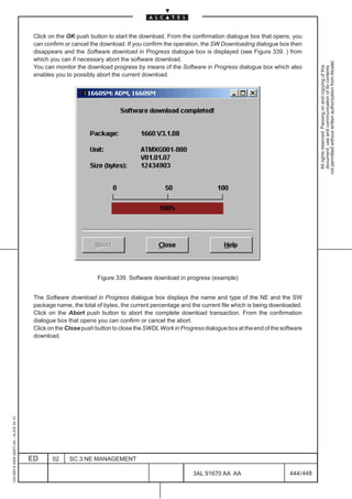 Click on the OK push button to start the download. From the confirmation dialogue box that opens, you
                                          can confirm or cancel the download. If you confirm the operation, the SW Downloading dialogue box then
                                          disappears and the Software download in Progress dialogue box is displayed (see Figure 339. ) from
                                          which you can if necessary abort the software download.




                                                                                                                                                          not permitted without written authorization from Alcatel.
                                          You can monitor the download progress by means of the Software in Progress dialogue box which also




                                                                                                                                                            All rights reserved. Passing on and copying of this
                                                                                                                                                            document, use and communication of its contents
                                          enables you to possibly abort the current download.




                                                                  Figure 339. Software download in progress (example)


                                          The Software download in Progress dialogue box displays the name and type of the NE and the SW
                                          package name, the total of bytes, the current percentage and the current file which is being downloaded.
                                          Click on the Abort push button to abort the complete download transaction. From the confirmation
                                          dialogue box that opens you can confirm or cancel the abort.
                                          Click on the Close push button to close the SWDL Work in Progress dialogue box at the end of the software
                                          download.
1AA 00014 0004 (9007) A4 – ALICE 04.10




                                         ED      02     SC.3:NE MANAGEMENT

                                                                                                        3AL 91670 AA AA                       444 / 448


                                                                                                                      448
 