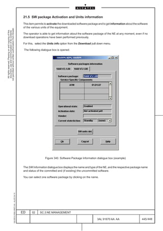 21.5 SW package Activation and Units information

                                                                                               This item permits to activate the downloaded software package and to get information about the software
                                                                                               of the various units of the equipment.
not permitted without written authorization from Alcatel.
  All rights reserved. Passing on and copying of this
  document, use and communication of its contents




                                                                                               The operator is able to get information about the software package of the NE at any moment, even if no
                                                                                               download operations have been performed previously.

                                                                                               For this, select the Units info option from the Download pull down menu.

                                                                                               The following dialogue box is opened.




                                                                                                                 Figure 340. Software Package Information dialogue box (example)


                                                                                               The SW Information dialogue box displays the name and type of the NE, and the respective package name
                                                                                               and status of the committed and (if existing) the uncommitted software.

                                                                                               You can select one software package by clicking on the name.
                                                     1AA 00014 0004 (9007) A4 – ALICE 04.10




                                                                                              ED      02    SC.3:NE MANAGEMENT

                                                                                                                                                            3AL 91670 AA AA                      445 / 448


                                                                                                                                                                          448
 