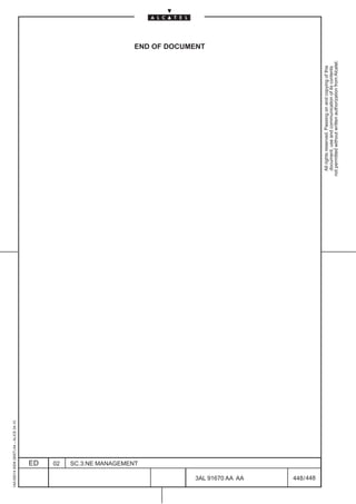 1AA 00014 0004 (9007) A4 – ALICE 04.10




                           ED
                           02
                           SC.3:NE MANAGEMENT
                                                                                                            END OF DOCUMENT




448
         3AL 91670 AA AA
         448 / 448
                                                  All rights reserved. Passing on and copying of this
                                                  document, use and communication of its contents
                                                not permitted without written authorization from Alcatel.
 