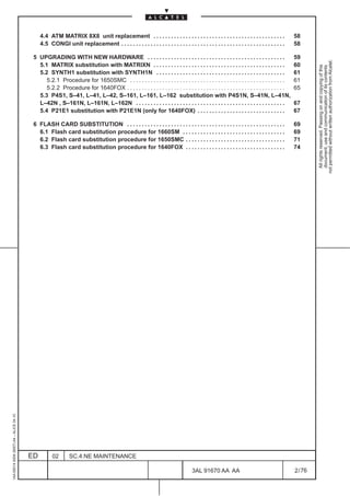4.4 ATM MATRIX 8X8 unit replacement . . . . . . . . . . . . . . . . . . . . . . . . . . . . . . . . . . . . . . . . . . . . .                58
                                              4.5 CONGI unit replacement . . . . . . . . . . . . . . . . . . . . . . . . . . . . . . . . . . . . . . . . . . . . . . . . . . . . . . . .   58

                                          5 UPGRADING WITH NEW HARDWARE . . . . . . . . . . . . . . . . . . . . . . . . . . . . . . . . . . . . . . . . . . . . . . .                      59




                                                                                                                                                                                                    not permitted without written authorization from Alcatel.
                                            5.1 MATRIX substitution with MATRIXN . . . . . . . . . . . . . . . . . . . . . . . . . . . . . . . . . . . . . . . . . . . . .                 60




                                                                                                                                                                                                      All rights reserved. Passing on and copying of this
                                                                                                                                                                                                      document, use and communication of its contents
                                            5.2 SYNTH1 substitution with SYNTH1N . . . . . . . . . . . . . . . . . . . . . . . . . . . . . . . . . . . . . . . . . . . .                   61
                                               5.2.1 Procedure for 1650SMC . . . . . . . . . . . . . . . . . . . . . . . . . . . . . . . . . . . . . . . . . . . . . . . . . . . . .       61
                                               5.2.2 Procedure for 1640FOX . . . . . . . . . . . . . . . . . . . . . . . . . . . . . . . . . . . . . . . . . . . . . . . . . . . . . .     65
                                            5.3 P4S1, S–41, L–41, L–42, S–161, L–161, L–162 substitution with P4S1N, S–41N, L–41N,
                                            L–42N , S–161N, L–161N, L–162N . . . . . . . . . . . . . . . . . . . . . . . . . . . . . . . . . . . . . . . . . . . . . . . . . . .           67
                                            5.4 P21E1 substitution with P21E1N (only for 1640FOX) . . . . . . . . . . . . . . . . . . . . . . . . . . . . . .                              67

                                          6 FLASH CARD SUBSTITUTION . . . . . . . . . . . . . . . . . . . . . . . . . . . . . . . . . . . . . . . . . . . . . . . . . . . . . .            69
                                            6.1 Flash card substitution procedure for 1660SM . . . . . . . . . . . . . . . . . . . . . . . . . . . . . . . . . . .                         69
                                            6.2 Flash card substitution procedure for 1650SMC . . . . . . . . . . . . . . . . . . . . . . . . . . . . . . . . . .                          71
                                            6.3 Flash card substitution procedure for 1640FOX . . . . . . . . . . . . . . . . . . . . . . . . . . . . . . . . . .                          74
1AA 00014 0004 (9007) A4 – ALICE 04.10




                                         ED         02        SC.4:NE MAINTENANCE

                                                                                                                                   3AL 91670 AA AA                                         2 / 76


                                                                                                                                                       76
 