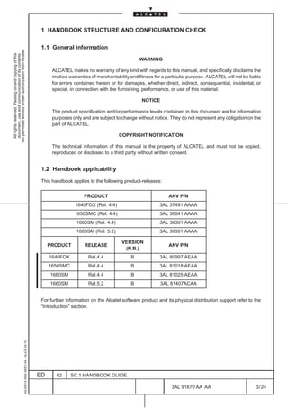 1 HANDBOOK STRUCTURE AND CONFIGURATION CHECK

                                                                                               1.1 General information
not permitted without written authorization from Alcatel.
  All rights reserved. Passing on and copying of this
  document, use and communication of its contents




                                                                                                                                              WARNING

                                                                                                    ALCATEL makes no warranty of any kind with regards to this manual, and specifically disclaims the
                                                                                                    implied warranties of merchantability and fitness for a particular purpose. ALCATEL will not be liable
                                                                                                    for errors contained herein or for damages, whether direct, indirect, consequential, incidental, or
                                                                                                    special, in connection with the furnishing, performance, or use of this material.

                                                                                                                                               NOTICE

                                                                                                    The product specification and/or performance levels contained in this document are for information
                                                                                                    purposes only and are subject to change without notice. They do not represent any obligation on the
                                                                                                    part of ALCATEL.

                                                                                                                                    COPYRIGHT NOTIFICATION

                                                                                                    The technical information of this manual is the property of ALCATEL and must not be copied,
                                                                                                    reproduced or disclosed to a third party without written consent.


                                                                                               1.2 Handbook applicability

                                                                                               This handbook applies to the following product-releases:


                                                                                                                   PRODUCT                                  ANV P/N
                                                                                                               1640FOX (Rel. 4.4)                       3AL 37491 AAAA
                                                                                                               1650SMC (Rel. 4.4)                       3AL 36641 AAAA
                                                                                                                1660SM (Rel. 4.4)                       3AL 36301 AAAA
                                                                                                                1660SM (Rel. 5.2)                       3AL 36301 AAAA

                                                                                                                                      VERSION
                                                                                                   PRODUCT         RELEASE                                  ANV P/N
                                                                                                                                       (N.B.)
                                                                                                   1640FOX           Rel.4.4              B             3AL 80997 AEAA
                                                                                                   1650SMC           Rel.4.4              B             3AL 81018 AEAA
                                                                                                   1660SM            Rel.4.4              B             3AL 81025 AEAA
                                                                                                   1660SM            Rel.5.2              B             3AL 81407ACAA


                                                                                               For further information on the Alcatel software product and its physical distribution support refer to the
                                                                                               “Introduction” section.
                                                     1AA 00014 0004 (9007) A4 – ALICE 04.10




                                                                                              ED      02     SC.1:HANDBOOK GUIDE

                                                                                                                                                              3AL 91670 AA AA                          3 / 24


                                                                                                                                                                            24
 