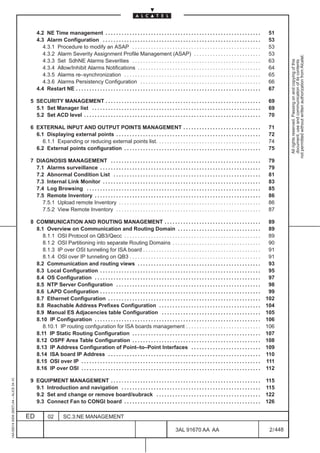 4.2 NE Time management . . . . . . . . . . . . . . . . . . . . . . . . . . . . . . . . . . . . . . . . . . . . . . . . . . . . . . . . . .                 51
                                              4.3 Alarm Configuration . . . . . . . . . . . . . . . . . . . . . . . . . . . . . . . . . . . . . . . . . . . . . . . . . . . . . . . . . . .              53
                                                 4.3.1 Procedure to modify an ASAP . . . . . . . . . . . . . . . . . . . . . . . . . . . . . . . . . . . . . . . . . . . . . . . .                       53
                                                 4.3.2 Alarm Severity Assignment Profile Management (ASAP) . . . . . . . . . . . . . . . . . . . . . . . . .                                             53




                                                                                                                                                                                                                    not permitted without written authorization from Alcatel.
                                                 4.3.3 Set SdhNE Alarms Severities . . . . . . . . . . . . . . . . . . . . . . . . . . . . . . . . . . . . . . . . . . . . . . . .                       63




                                                                                                                                                                                                                      All rights reserved. Passing on and copying of this
                                                                                                                                                                                                                      document, use and communication of its contents
                                                 4.3.4 Allow/Inhibit Alarms Notifications . . . . . . . . . . . . . . . . . . . . . . . . . . . . . . . . . . . . . . . . . . . . . .                    64
                                                 4.3.5 Alarms re–synchronization . . . . . . . . . . . . . . . . . . . . . . . . . . . . . . . . . . . . . . . . . . . . . . . . . . .                   65
                                                 4.3.6 Alarms Persistency Configuration . . . . . . . . . . . . . . . . . . . . . . . . . . . . . . . . . . . . . . . . . . . . .                        66
                                              4.4 Restart NE . . . . . . . . . . . . . . . . . . . . . . . . . . . . . . . . . . . . . . . . . . . . . . . . . . . . . . . . . . . . . . . . . . . . .   67

                                          5 SECURITY MANAGEMENT . . . . . . . . . . . . . . . . . . . . . . . . . . . . . . . . . . . . . . . . . . . . . . . . . . . . . . . . . .                       69
                                            5.1 Set Manager list . . . . . . . . . . . . . . . . . . . . . . . . . . . . . . . . . . . . . . . . . . . . . . . . . . . . . . . . . . . . . . .            69
                                            5.2 Set ACD level . . . . . . . . . . . . . . . . . . . . . . . . . . . . . . . . . . . . . . . . . . . . . . . . . . . . . . . . . . . . . . . . . .         70

                                          6 EXTERNAL INPUT AND OUTPUT POINTS MANAGEMENT . . . . . . . . . . . . . . . . . . . . . . . . . . . . .                                                         71
                                            6.1 Displaying external points . . . . . . . . . . . . . . . . . . . . . . . . . . . . . . . . . . . . . . . . . . . . . . . . . . . . . .                    72
                                               6.1.1 Expanding or reducing external points list. . . . . . . . . . . . . . . . . . . . . . . . . . . . . . . . . . . . . . .                              74
                                            6.2 External points configuration . . . . . . . . . . . . . . . . . . . . . . . . . . . . . . . . . . . . . . . . . . . . . . . . . . .                       75

                                          7 DIAGNOSIS MANAGEMENT . . . . . . . . . . . . . . . . . . . . . . . . . . . . . . . . . . . . . . . . . . . . . . . . . . . . . . . .                          79
                                            7.1 Alarms surveillance . . . . . . . . . . . . . . . . . . . . . . . . . . . . . . . . . . . . . . . . . . . . . . . . . . . . . . . . . . . .               79
                                            7.2 Abnormal Condition List . . . . . . . . . . . . . . . . . . . . . . . . . . . . . . . . . . . . . . . . . . . . . . . . . . . . . . .                     81
                                            7.3 Internal Link Monitor . . . . . . . . . . . . . . . . . . . . . . . . . . . . . . . . . . . . . . . . . . . . . . . . . . . . . . . . . . .               83
                                            7.4 Log Browsing . . . . . . . . . . . . . . . . . . . . . . . . . . . . . . . . . . . . . . . . . . . . . . . . . . . . . . . . . . . . . . . . .            85
                                            7.5 Remote Inventory . . . . . . . . . . . . . . . . . . . . . . . . . . . . . . . . . . . . . . . . . . . . . . . . . . . . . . . . . . . . . .              86
                                               7.5.1 Upload remote Inventory . . . . . . . . . . . . . . . . . . . . . . . . . . . . . . . . . . . . . . . . . . . . . . . . . . . . .                    86
                                               7.5.2 View Remote Inventory . . . . . . . . . . . . . . . . . . . . . . . . . . . . . . . . . . . . . . . . . . . . . . . . . . . . . .                    87

                                          8 COMMUNICATION AND ROUTING MANAGEMENT . . . . . . . . . . . . . . . . . . . . . . . . . . . . . . . . . . . .                                                  89
                                            8.1 Overview on Communication and Routing Domain . . . . . . . . . . . . . . . . . . . . . . . . . . . . . . .                                                89
                                               8.1.1 OSI Protocol on QB3/Qecc . . . . . . . . . . . . . . . . . . . . . . . . . . . . . . . . . . . . . . . . . . . . . . . . . . .                       89
                                               8.1.2 OSI Partitioning into separate Routing Domains . . . . . . . . . . . . . . . . . . . . . . . . . . . . . . . . .                                     90
                                               8.1.3 IP over OSI tunneling for ISA board . . . . . . . . . . . . . . . . . . . . . . . . . . . . . . . . . . . . . . . . . . . .                          91
                                               8.1.4 OSI over IP tunneling on QB3 . . . . . . . . . . . . . . . . . . . . . . . . . . . . . . . . . . . . . . . . . . . . . . . . .                       91
                                            8.2 Communication and routing views . . . . . . . . . . . . . . . . . . . . . . . . . . . . . . . . . . . . . . . . . . . . . .                               93
                                            8.3 Local Configuration . . . . . . . . . . . . . . . . . . . . . . . . . . . . . . . . . . . . . . . . . . . . . . . . . . . . . . . . . . . .               95
                                            8.4 OS Configuration . . . . . . . . . . . . . . . . . . . . . . . . . . . . . . . . . . . . . . . . . . . . . . . . . . . . . . . . . . . . . .              97
                                            8.5 NTP Server Configuration . . . . . . . . . . . . . . . . . . . . . . . . . . . . . . . . . . . . . . . . . . . . . . . . . . . . . .                      98
                                            8.6 LAPD Configuration . . . . . . . . . . . . . . . . . . . . . . . . . . . . . . . . . . . . . . . . . . . . . . . . . . . . . . . . . . . .                99
                                            8.7 Ethernet Configuration . . . . . . . . . . . . . . . . . . . . . . . . . . . . . . . . . . . . . . . . . . . . . . . . . . . . . . . . .                 102
                                            8.8 Reachable Address Prefixes Configuration . . . . . . . . . . . . . . . . . . . . . . . . . . . . . . . . . . . . . .                                     104
                                            8.9 Manual ES Adjacencies table Configuration . . . . . . . . . . . . . . . . . . . . . . . . . . . . . . . . . . . . .                                      105
                                            8.10 IP Configuration . . . . . . . . . . . . . . . . . . . . . . . . . . . . . . . . . . . . . . . . . . . . . . . . . . . . . . . . . . . . . .            106
                                               8.10.1 IP routing configuration for ISA boards management . . . . . . . . . . . . . . . . . . . . . . . . . . . .                                         106
                                            8.11 IP Static Routing Configuration . . . . . . . . . . . . . . . . . . . . . . . . . . . . . . . . . . . . . . . . . . . . . . . .                         107
                                            8.12 OSPF Area Table Configuration . . . . . . . . . . . . . . . . . . . . . . . . . . . . . . . . . . . . . . . . . . . . . . . .                           108
                                            8.13 IP Address Configuration of Point–to–Point Interfaces . . . . . . . . . . . . . . . . . . . . . . . . . .                                               109
                                            8.14 ISA board IP Address . . . . . . . . . . . . . . . . . . . . . . . . . . . . . . . . . . . . . . . . . . . . . . . . . . . . . . . . .                  110
                                            8.15 OSI over IP . . . . . . . . . . . . . . . . . . . . . . . . . . . . . . . . . . . . . . . . . . . . . . . . . . . . . . . . . . . . . . . . . . .       111
                                            8.16 IP over OSI . . . . . . . . . . . . . . . . . . . . . . . . . . . . . . . . . . . . . . . . . . . . . . . . . . . . . . . . . . . . . . . . . . .       112
1AA 00014 0004 (9007) A4 – ALICE 04.10




                                          9 EQUIPMENT MANAGEMENT . . . . . . . . . . . . . . . . . . . . . . . . . . . . . . . . . . . . . . . . . . . . . . . . . . . . . . . .                         115
                                            9.1 Introduction and navigation . . . . . . . . . . . . . . . . . . . . . . . . . . . . . . . . . . . . . . . . . . . . . . . . . . . .                      115
                                            9.2 Set and change or remove board/subrack . . . . . . . . . . . . . . . . . . . . . . . . . . . . . . . . . . . . . . .                                     122
                                            9.3 Connect Fan to CONGI board . . . . . . . . . . . . . . . . . . . . . . . . . . . . . . . . . . . . . . . . . . . . . . . . . . .                         126

                                         ED          02         SC.3:NE MANAGEMENT

                                                                                                                                            3AL 91670 AA AA                                               2 / 448


                                                                                                                                                                  448
 