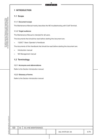 1 INTRODUCTION

                                                                                               1.1 Scope
not permitted without written authorization from Alcatel.
  All rights reserved. Passing on and copying of this
  document, use and communication of its contents




                                                                                               1.1.1 Document scope

                                                                                               The Maintenance Manual mainly describes the NE troubleshooting with Craft Terminal.


                                                                                               1.1.2 Target audience

                                                                                               The Maintenance Manual is intended for all users.

                                                                                               The documents that should be read before starting this document are:

                                                                                               –    1320CT Basic Operator’s Handbook

                                                                                               The documents of this Handbook that should be read before starting this document are:

                                                                                               –    Introduction manual

                                                                                               –    NE Management manual


                                                                                               1.2 Terminology

                                                                                               1.2.1 Acronyms and abbreviations

                                                                                               Refer to the Section Introduction manual.


                                                                                               1.2.2 Glossary of terms

                                                                                               Refer to the Section Introduction manual.
                                                     1AA 00014 0004 (9007) A4 – ALICE 04.10




                                                                                              ED      02    SC.4:NE MAINTENANCE

                                                                                                                                                          3AL 91670 AA AA              5 / 76


                                                                                                                                                                       76
 