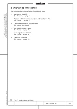 2 MAINTENANCE INTRODUCTION

                                                                                               The maintenance procedures consist of the following steps:
not permitted without written authorization from Alcatel.




                                                                                               –    Maintenance of the PC.
  All rights reserved. Passing on and copying of this
  document, use and communication of its contents




                                                                                                    See Chapter 2.1 on page 8

                                                                                               –    Problems with Craft terminal (shut–down and restart of the PC).
                                                                                                    See Chapter 2.2 on page 8.

                                                                                               –    Corrective Maintenance (Troubleshooting).
                                                                                                    See Chapter 3 on page 9.

                                                                                               –    Unit replacement with a spare.
                                                                                                    See Chapter 4 on page 49.

                                                                                               –    Upgrading with new Hardware.
                                                                                                    See Chapter 5 on page 59 .

                                                                                               –    Flash Card substitution.
                                                                                                    See Chapter 6 on page 69 .
                                                     1AA 00014 0004 (9007) A4 – ALICE 04.10




                                                                                              ED      02    SC.4:NE MAINTENANCE

                                                                                                                                                            3AL 91670 AA AA   7 / 76


                                                                                                                                                                      76
 