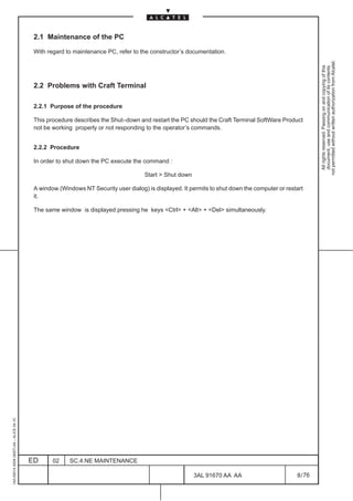 2.1 Maintenance of the PC

                                          With regard to maintenance PC, refer to the constructor’s documentation.




                                                                                                                                                        not permitted without written authorization from Alcatel.
                                                                                                                                                          All rights reserved. Passing on and copying of this
                                                                                                                                                          document, use and communication of its contents
                                          2.2 Problems with Craft Terminal

                                          2.2.1 Purpose of the procedure

                                          This procedure describes the Shut–down and restart the PC should the Craft Terminal SoftWare Product
                                          not be working properly or not responding to the operator’s commands.


                                          2.2.2 Procedure

                                          In order to shut down the PC execute the command :

                                                                                    Start  Shut down

                                          A window (Windows NT Security user dialog) is displayed. It permits to shut down the computer or restart
                                          it.

                                          The same window is displayed pressing he keys Ctrl + Alt + Del simultaneously.
1AA 00014 0004 (9007) A4 – ALICE 04.10




                                         ED      02    SC.4:NE MAINTENANCE

                                                                                                        3AL 91670 AA AA                        8 / 76


                                                                                                                     76
 