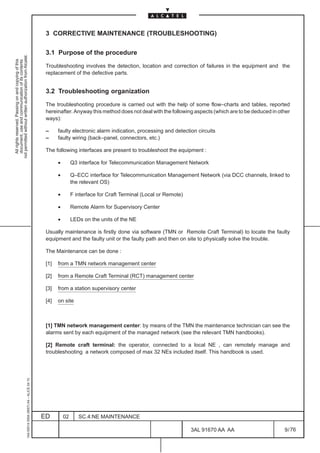 3 CORRECTIVE MAINTENANCE (TROUBLESHOOTING)

                                                                                               3.1 Purpose of the procedure
not permitted without written authorization from Alcatel.
  All rights reserved. Passing on and copying of this
  document, use and communication of its contents




                                                                                               Troubleshooting involves the detection, location and correction of failures in the equipment and the
                                                                                               replacement of the defective parts.


                                                                                               3.2 Troubleshooting organization

                                                                                               The troubleshooting procedure is carried out with the help of some flow–charts and tables, reported
                                                                                               hereinafter. Anyway this method does not deal with the following aspects (which are to be deduced in other
                                                                                               ways):

                                                                                               –     faulty electronic alarm indication, processing and detection circuits
                                                                                               –     faulty wiring (back–panel, connectors, etc.)

                                                                                               The following interfaces are present to troubleshoot the equipment :

                                                                                                     •        Q3 interface for Telecommunication Management Network

                                                                                                     •        Q–ECC interface for Telecommunication Management Network (via DCC channels, linked to
                                                                                                              the relevant OS)

                                                                                                     •        F interface for Craft Terminal (Local or Remote)

                                                                                                     •        Remote Alarm for Supervisory Center

                                                                                                     •        LEDs on the units of the NE

                                                                                               Usually maintenance is firstly done via software (TMN or Remote Craft Terminal) to locate the faulty
                                                                                               equipment and the faulty unit or the faulty path and then on site to physically solve the trouble.

                                                                                               The Maintenance can be done :

                                                                                               [1]   from a TMN network management center

                                                                                               [2]   from a Remote Craft Terminal (RCT) management center

                                                                                               [3]   from a station supervisory center

                                                                                               [4]   on site



                                                                                               [1] TMN network management center: by means of the TMN the maintenance technician can see the
                                                                                               alarms sent by each equipment of the managed network (see the relevant TMN handbooks).

                                                                                               [2] Remote craft terminal: the operator, connected to a local NE , can remotely manage and
                                                                                               troubleshooting a network composed of max 32 NEs included itself. This handbook is used.
                                                     1AA 00014 0004 (9007) A4 – ALICE 04.10




                                                                                              ED         02      SC.4:NE MAINTENANCE

                                                                                                                                                                 3AL 91670 AA AA                      9 / 76


                                                                                                                                                                             76
 