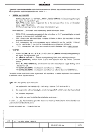[3] Station supervisory center: the maintenance technician refers to the Remote Alarms received from
                                          the equipment in a centralized office of the station i.e. :

                                          •    1660SM and 1650SMC




                                                                                                                                                         not permitted without written authorization from Alcatel.
                                                                                                                                                           All rights reserved. Passing on and copying of this
                                                                                                                                                           document, use and communication of its contents
                                               –        T URGENT (MAJOR and CRITICAL), T NOT URGENT (MINOR): remote alarms pertaining to
                                                        the urgent, not urgent alarm type.
                                               –        TOR, TAND: remote alarms respectively due to the decrease or loss of one or both station
                                                        power supply DC voltages.
                                               –        INT: Remote alarm pertaining to the local (internal) alarm type

                                               When a second CONGI unit is used the following remote alarms are added:

                                               –        TORC, TANC: remote alarms respectively due to the loss of +3,3V generated by the on board
                                                        converter in of one or both the CONGI units.
                                               –        IND: Indeterminate alarm synthesis. Indicates synthesis of alarms not associated to others
                                                        severities. Not operative.
                                               –        TUP: remote alarm due to microprocessor fault in the EQUICO unit (for 1660SM), PQ2/EQC
                                                        unit (for 1660SM Rel. 5.1) or SYNTH1N/SYNTH4 unit (for 1640FOX,1650SMC)
                                               –        LOSQ2: remote alarm due to loss of communication with Mediation Device. Not operative.

                                          •    1640FOX

                                               –        T URGENT (MAJOR and CRITICAL), T NOT URGENT (MINOR): remote alarms pertaining to
                                                        the urgent, not urgent alarm type.
                                               –        INT (MAJOR or CRITICAL): Remote alarm pertaining to the local (internal) alarm type
                                               –        INTALM (WARNING): Remote alarm due to alarm detection from the external Converter
                                                        SR40R.
                                               –        TAND (MAJOR or CRITICAL): remote alarm due to the loss of power supply (battery–fail or
                                                        –3.3VService fail).
                                               –        FANSOFF1 (WARNING): remote alarm due to failure of FOX fans.
                                               –        FANSOFF2 (WARNING): remote alarm due to failure of external Converter (SR40R) fans.

                                          Depending on the supervisory center organization, it is possible to locate the equipment in troubles and
                                          to detect the failure type and source.



                                          [4] On site : the operator is on site in case :

                                               1)       the equipment is not managed by a TMN or by a Remote Craft terminal (RCT)

                                               2)       the equipment is not reachable by the remote manager (TMN or RCT) and is therefore isolated

                                               3)       link problems are present

                                               4)       the trouble has been located and a substitution is necessary

                                          In case 1 ) , 2 ), 3 ), the alarmed equipment is checked by means of the local Craft Terminal and of rack
                                          LED indications and station buzzers.

                                          The NE is provided with LEDs which indicate:
1AA 00014 0004 (9007) A4 – ALICE 04.10




                                         ED        02      SC.4:NE MAINTENANCE

                                                                                                          3AL 91670 AA AA                      10 / 76


                                                                                                                       76
 