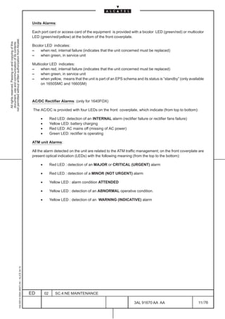 Units Alarms:

                                                                                               Each port card or access card of the equipment is provided with a bicolor LED (green/red) or multicolor
                                                                                               LED (green/red/yellow) at the bottom of the front coverplate.
not permitted without written authorization from Alcatel.
  All rights reserved. Passing on and copying of this
  document, use and communication of its contents




                                                                                               Bicolor LED indicates:
                                                                                               –    when red, internal failure (indicates that the unit concerned must be replaced)
                                                                                               –    when green, in service unit

                                                                                               Multicolor LED indicates:
                                                                                               –    when red, internal failure (indicates that the unit concerned must be replaced)
                                                                                               –    when green, in service unit
                                                                                               –    when yellow, means that the unit is part of an EPS schema and its status is “standby” (only available
                                                                                                    on 1650SMC and 1660SM)



                                                                                               AC/DC Rectifier Alarms: (only for 1640FOX)

                                                                                               The AC/DC is provided with four LEDs on the front coverplate, which indicate (from top to bottom):

                                                                                                    •        Red LED: detection of an INTERNAL alarm (rectifier failure or rectifier fans failure)
                                                                                                    •        Yellow LED: battery charging
                                                                                                    •        Red LED: AC mains off (missing of AC power)
                                                                                                    •        Green LED: rectifier is operating

                                                                                               ATM unit Alarms:

                                                                                               All the alarm detected on the unit are related to the ATM traffic management; on the front coverplate are
                                                                                               present optical indication (LEDs) with the following meaning (from the top to the bottom):

                                                                                                    •        Red LED : detection of an MAJOR or CRITICAL (URGENT) alarm

                                                                                                    •        Red LED : detection of a MINOR (NOT URGENT) alarm

                                                                                                    •        Yellow LED : alarm condition ATTENDED

                                                                                                    •        Yellow LED : detection of an ABNORMAL operative condition.

                                                                                                    •        Yellow LED : detection of an WARNING (INDICATIVE) alarm
                                                     1AA 00014 0004 (9007) A4 – ALICE 04.10




                                                                                              ED        02      SC.4:NE MAINTENANCE

                                                                                                                                                                 3AL 91670 AA AA                     11 / 76


                                                                                                                                                                               76
 