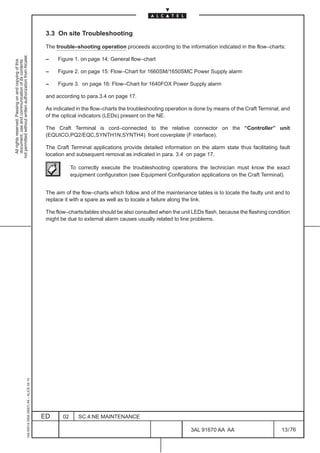 3.3 On site Troubleshooting

                                                                                               The trouble–shooting operation proceeds according to the information indicated in the flow–charts:
not permitted without written authorization from Alcatel.




                                                                                               –    Figure 1. on page 14: General flow–chart
  All rights reserved. Passing on and copying of this
  document, use and communication of its contents




                                                                                               –    Figure 2. on page 15: Flow–Chart for 1660SM/1650SMC Power Supply alarm

                                                                                               –    Figure 3. on page 16: Flow–Chart for 1640FOX Power Supply alarm

                                                                                               and according to para.3.4 on page 17.

                                                                                               As indicated in the flow–charts the troubleshooting operation is done by means of the Craft Terminal, and
                                                                                               of the optical indicators (LEDs) present on the NE.

                                                                                               The Craft Terminal is cord–connected to the relative connector on the “Controller” unit
                                                                                               (EQUICO,PQ2/EQC,SYNTH1N,SYNTH4) front coverplate (F interface).

                                                                                               The Craft Terminal applications provide detailed information on the alarm state thus facilitating fault
                                                                                               location and subsequent removal as indicated in para. 3.4 on page 17.

                                                                                                           To correctly execute the troubleshooting operations the technician must know the exact
                                                                                                           equipment configuration (see Equipment Configuration applications on the Craft Terminal).


                                                                                               The aim of the flow–charts which follow and of the maintenance tables is to locate the faulty unit and to
                                                                                               replace it with a spare as well as to locate a failure along the link.

                                                                                               The flow–charts/tables should be also consulted when the unit LEDs flash, because the flashing condition
                                                                                               might be due to external alarm causes usually related to line problems.
                                                     1AA 00014 0004 (9007) A4 – ALICE 04.10




                                                                                              ED      02      SC.4:NE MAINTENANCE

                                                                                                                                                             3AL 91670 AA AA                        13 / 76


                                                                                                                                                                           76
 