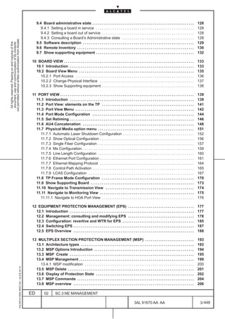 9.4 Board administrative state . . . . . . . . . . . . . . . . . . . . . . . . . . . . . . . . . . . . . . . . . . . . . . . . . . . . . .               128
                                                                                                      9.4.1 Setting a board in service . . . . . . . . . . . . . . . . . . . . . . . . . . . . . . . . . . . . . . . . . . . . . . . . . . . .              128
                                                                                                      9.4.2 Setting a board out of service . . . . . . . . . . . . . . . . . . . . . . . . . . . . . . . . . . . . . . . . . . . . . . . . .                128
                                                                                                      9.4.3 Consulting a Board’s Administrative state . . . . . . . . . . . . . . . . . . . . . . . . . . . . . . . . . . . . . .                           128
not permitted without written authorization from Alcatel.




                                                                                                   9.5 Software description . . . . . . . . . . . . . . . . . . . . . . . . . . . . . . . . . . . . . . . . . . . . . . . . . . . . . . . . . . .           129
  All rights reserved. Passing on and copying of this
  document, use and communication of its contents




                                                                                                   9.6 Remote Inventory . . . . . . . . . . . . . . . . . . . . . . . . . . . . . . . . . . . . . . . . . . . . . . . . . . . . . . . . . . . . . .         130
                                                                                                   9.7 Show supporting equipment . . . . . . . . . . . . . . . . . . . . . . . . . . . . . . . . . . . . . . . . . . . . . . . . . . . .                    132

                                                                                               10 BOARD VIEW . . . . . . . . . . . . . . . . . . . . . . . . . . . . . . . . . . . . . . . . . . . . . . . . . . . . . . . . . . . . . . . . . . . . .      133
                                                                                                 10.1 Introduction . . . . . . . . . . . . . . . . . . . . . . . . . . . . . . . . . . . . . . . . . . . . . . . . . . . . . . . . . . . . . . . . . .      133
                                                                                                 10.2 Board View Menu . . . . . . . . . . . . . . . . . . . . . . . . . . . . . . . . . . . . . . . . . . . . . . . . . . . . . . . . . . . . .             135
                                                                                                   10.2.1 Port Access . . . . . . . . . . . . . . . . . . . . . . . . . . . . . . . . . . . . . . . . . . . . . . . . . . . . . . . . . . . . . . .         136
                                                                                                   10.2.2 Change Physical Interface . . . . . . . . . . . . . . . . . . . . . . . . . . . . . . . . . . . . . . . . . . . . . . . . . .                     137
                                                                                                   10.2.3 Show Supporting equipment . . . . . . . . . . . . . . . . . . . . . . . . . . . . . . . . . . . . . . . . . . . . . . . . .                       138

                                                                                               11 PORT VIEW . . . . . . . . . . . . . . . . . . . . . . . . . . . . . . . . . . . . . . . . . . . . . . . . . . . . . . . . . . . . . . . . . . . . . . .   139
                                                                                                 11.1 Introduction . . . . . . . . . . . . . . . . . . . . . . . . . . . . . . . . . . . . . . . . . . . . . . . . . . . . . . . . . . . . . . . . . .      139
                                                                                                 11.2 Port View: elements on the TP . . . . . . . . . . . . . . . . . . . . . . . . . . . . . . . . . . . . . . . . . . . . . . . . .                       141
                                                                                                 11.3 Port View Menu . . . . . . . . . . . . . . . . . . . . . . . . . . . . . . . . . . . . . . . . . . . . . . . . . . . . . . . . . . . . . . .          142
                                                                                                 11.4 Port Mode Configuration . . . . . . . . . . . . . . . . . . . . . . . . . . . . . . . . . . . . . . . . . . . . . . . . . . . . . .                   144
                                                                                                 11.5 Set Retiming . . . . . . . . . . . . . . . . . . . . . . . . . . . . . . . . . . . . . . . . . . . . . . . . . . . . . . . . . . . . . . . . . .      146
                                                                                                 11.6 AU4 Concatenation . . . . . . . . . . . . . . . . . . . . . . . . . . . . . . . . . . . . . . . . . . . . . . . . . . . . . . . . . . .               148
                                                                                                 11.7 Physical Media option menu . . . . . . . . . . . . . . . . . . . . . . . . . . . . . . . . . . . . . . . . . . . . . . . . . . .                      151
                                                                                                   11.7.1 Automatic Laser Shutdown Configuration . . . . . . . . . . . . . . . . . . . . . . . . . . . . . . . . . . . . . .                                152
                                                                                                   11.7.2 Show Optical Configuration . . . . . . . . . . . . . . . . . . . . . . . . . . . . . . . . . . . . . . . . . . . . . . . . . .                    156
                                                                                                   11.7.3 Single Fiber Configuration . . . . . . . . . . . . . . . . . . . . . . . . . . . . . . . . . . . . . . . . . . . . . . . . . . .                  157
                                                                                                   11.7.4 Ms Configuration . . . . . . . . . . . . . . . . . . . . . . . . . . . . . . . . . . . . . . . . . . . . . . . . . . . . . . . . . . .            159
                                                                                                   11.7.5 Line Length Configuration . . . . . . . . . . . . . . . . . . . . . . . . . . . . . . . . . . . . . . . . . . . . . . . . . . .                   160
                                                                                                   11.7.6 Ethernet Port Configuration . . . . . . . . . . . . . . . . . . . . . . . . . . . . . . . . . . . . . . . . . . . . . . . . . .                   161
                                                                                                   11.7.7 Ethernet Mapping Protocol . . . . . . . . . . . . . . . . . . . . . . . . . . . . . . . . . . . . . . . . . . . . . . . . . .                     164
                                                                                                   11.7.8 Control Path Activation . . . . . . . . . . . . . . . . . . . . . . . . . . . . . . . . . . . . . . . . . . . . . . . . . . . . . .               165
                                                                                                   11.7.9 LCAS Configuration . . . . . . . . . . . . . . . . . . . . . . . . . . . . . . . . . . . . . . . . . . . . . . . . . . . . . . . .                167
                                                                                                 11.8 TP Frame Mode Configuration . . . . . . . . . . . . . . . . . . . . . . . . . . . . . . . . . . . . . . . . . . . . . . . . .                         170
                                                                                                 11.9 Show Supporting Board . . . . . . . . . . . . . . . . . . . . . . . . . . . . . . . . . . . . . . . . . . . . . . . . . . . . . . .                   173
                                                                                                 11.10 Navigate to Transmission View . . . . . . . . . . . . . . . . . . . . . . . . . . . . . . . . . . . . . . . . . . . . . . .                          174
                                                                                                 11.11 Navigate to Monitoring View . . . . . . . . . . . . . . . . . . . . . . . . . . . . . . . . . . . . . . . . . . . . . . . . . .                      175
                                                                                                   11.11.1 Navigate to HOA Port View . . . . . . . . . . . . . . . . . . . . . . . . . . . . . . . . . . . . . . . . . . . . . . . . .                      176

                                                                                               12 EQUIPMENT PROTECTION MANAGEMENT (EPS) . . . . . . . . . . . . . . . . . . . . . . . . . . . . . . . . . . .                                               177
                                                                                                 12.1 Introduction . . . . . . . . . . . . . . . . . . . . . . . . . . . . . . . . . . . . . . . . . . . . . . . . . . . . . . . . . . . . . . . . . .      177
                                                                                                 12.2 Management: consulting and modifying EPS . . . . . . . . . . . . . . . . . . . . . . . . . . . . . . . . . . .                                        178
                                                                                                 12.3 Configuration: revertive and WTR for EPS . . . . . . . . . . . . . . . . . . . . . . . . . . . . . . . . . . . . . .                                  185
                                                                                                 12.4 Switching EPS . . . . . . . . . . . . . . . . . . . . . . . . . . . . . . . . . . . . . . . . . . . . . . . . . . . . . . . . . . . . . . . .         187
                                                                                                 12.5 EPS Overview . . . . . . . . . . . . . . . . . . . . . . . . . . . . . . . . . . . . . . . . . . . . . . . . . . . . . . . . . . . . . . . .          188

                                                                                               13 MULTIPLEX SECTION PROTECTION MANAGEMENT (MSP) . . . . . . . . . . . . . . . . . . . . . . . . . .                                                         193
                                                                                                 13.1 Architecture types . . . . . . . . . . . . . . . . . . . . . . . . . . . . . . . . . . . . . . . . . . . . . . . . . . . . . . . . . . . .            193
                                                                                                 13.2 MSP Options Introduction . . . . . . . . . . . . . . . . . . . . . . . . . . . . . . . . . . . . . . . . . . . . . . . . . . . . .                    194
                                                                                                 13.3 MSP Create . . . . . . . . . . . . . . . . . . . . . . . . . . . . . . . . . . . . . . . . . . . . . . . . . . . . . . . . . . . . . . . . . .        195
                                                                                                 13.4 MSP Management . . . . . . . . . . . . . . . . . . . . . . . . . . . . . . . . . . . . . . . . . . . . . . . . . . . . . . . . . . . . .              199
                                                                                                   13.4.1 MSP modification . . . . . . . . . . . . . . . . . . . . . . . . . . . . . . . . . . . . . . . . . . . . . . . . . . . . . . . . . .              200
                                                     1AA 00014 0004 (9007) A4 – ALICE 04.10




                                                                                                 13.5 MSP Delete . . . . . . . . . . . . . . . . . . . . . . . . . . . . . . . . . . . . . . . . . . . . . . . . . . . . . . . . . . . . . . . . . . .      201
                                                                                                 13.6 Display of Protection State . . . . . . . . . . . . . . . . . . . . . . . . . . . . . . . . . . . . . . . . . . . . . . . . . . . .                   202
                                                                                                 13.7 MSP Commands . . . . . . . . . . . . . . . . . . . . . . . . . . . . . . . . . . . . . . . . . . . . . . . . . . . . . . . . . . . . . .              204
                                                                                                 13.8 MSP overview . . . . . . . . . . . . . . . . . . . . . . . . . . . . . . . . . . . . . . . . . . . . . . . . . . . . . . . . . . . . . . . .          206

                                                                                              ED          02        SC.3:NE MANAGEMENT

                                                                                                                                                                                                3AL 91670 AA AA                                              3 / 448


                                                                                                                                                                                                                     448
 
