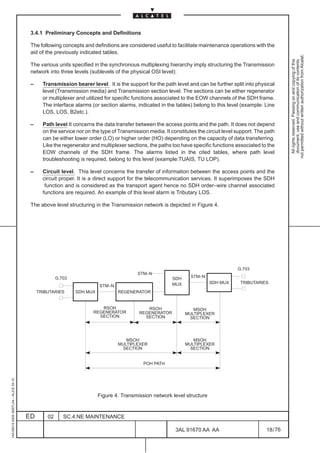 3.4.1 Preliminary Concepts and Definitions

                                          The following concepts and definitions are considered useful to facilitate maintenance operations with the
                                          aid of the previously indicated tables.




                                                                                                                                                              not permitted without written authorization from Alcatel.
                                                                                                                                                                All rights reserved. Passing on and copying of this
                                                                                                                                                                document, use and communication of its contents
                                          The various units specified in the synchronous multiplexing hierarchy imply structuring the Transmission
                                          network into three levels (sublevels of the physical OSI level):

                                          –     Transmission bearer level. It is the support for the path level and can be further split into physical
                                                level (Transmission media) and Transmission section level. The sections can be either regenerator
                                                or multiplexer and utilized for specific functions associated to the EOW channels of the SDH frame.
                                                The interface alarms (or section alarms, indicated in the tables) belong to this level (example: Line
                                                LOS, LOS, B2etc.).

                                          –     Path level It concerns the data transfer between the access points and the path. It does not depend
                                                on the service nor on the type of Transmission media. It constitutes the circuit level support. The path
                                                can be either lower order (LO) or higher order (HO) depending on the capacity of data transferring.
                                                Like the regenerator and multiplexer sections, the paths too have specific functions associated to the
                                                EOW channels of the SDH frame. The alarms listed in the cited tables, where path level
                                                troubleshooting is required, belong to this level (example:TUAIS, TU LOP).

                                          –     Circuit level. This level concerns the transfer of information between the access points and the
                                                circuit proper. It is a direct support for the telecommunication services. It superimposes the SDH
                                                 function and is considered as the transport agent hence no SDH order–wire channel associated
                                                functions are required. An example of this level alarm is Tributary LOS.

                                          The above level structuring in the Transmission network is depicted in Figure 4.




                                                                                                                                       G.703
                                                                                          STM–N
                                                       G.703                                              SDH     STM–N
                                                                                                          MUX             SDH MUX       TRIBUTARIES
                                                                         STM–N
                                              TRIBUTARIES      SDH MUX           REGENERATOR


                                                                         RSOH                 RSOH                 MSOH
                                                                      REGENERATOR          REGENERATOR          MULTIPLEXER
                                                                        SECTION              SECTION              SECTION




                                                                                    MSOH                           MSOH
                                                                                 MULTIPLEXER                    MULTIPLEXER
                                                                                   SECTION                        SECTION


                                                                                             POH PATH
1AA 00014 0004 (9007) A4 – ALICE 04.10




                                                                         Figure 4. Transmission network level structure


                                         ED       02      SC.4:NE MAINTENANCE

                                                                                                           3AL 91670 AA AA                          18 / 76


                                                                                                                          76
 