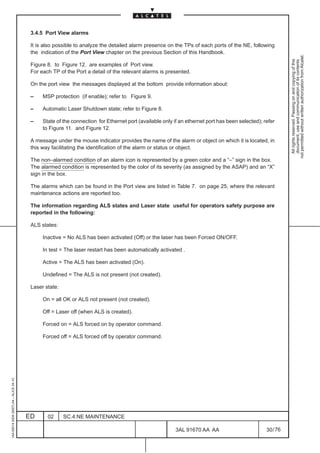 3.4.5 Port View alarms

                                          It is also possible to analyze the detailed alarm presence on the TPs of each ports of the NE, following
                                          the indication of the Port View chapter on the previous Section of this Handbook.




                                                                                                                                                            not permitted without written authorization from Alcatel.
                                                                                                                                                              All rights reserved. Passing on and copying of this
                                                                                                                                                              document, use and communication of its contents
                                          Figure 8. to Figure 12. are examples of Port view.
                                          For each TP of the Port a detail of the relevant alarms is presented.

                                          On the port view the messages displayed at the bottom provide information about:

                                          –    MSP protection (if enable); refer to Figure 9.

                                          –    Automatic Laser Shutdown state; refer to Figure 8.

                                          –    State of the connection for Ethernet port (available only if an ethernet port has been selected); refer
                                               to Figure 11. and Figure 12.

                                          A message under the mouse indicator provides the name of the alarm or object on which it is located, in
                                          this way facilitating the identification of the alarm or status or object.

                                          The non–alarmed condition of an alarm icon is represented by a green color and a “–” sign in the box.
                                          The alarmed condition is represented by the color of its severity (as assigned by the ASAP) and an “X”
                                          sign in the box.

                                          The alarms which can be found in the Port view are listed in Table 7. on page 25, where the relevant
                                          maintenance actions are reported too.

                                          The information regarding ALS states and Laser state useful for operators safety purpose are
                                          reported in the following:

                                          ALS states:

                                               Inactive = No ALS has been activated (Off) or the laser has been Forced ON/OFF.

                                               In test = The laser restart has been automatically activated .

                                               Active = The ALS has been activated (On).

                                               Undefined = The ALS is not present (not created).

                                          Laser state:

                                               On = all OK or ALS not present (not created).

                                               Off = Laser off (when ALS is created).

                                               Forced on = ALS forced on by operator command.

                                               Forced off = ALS forced off by operator command.
1AA 00014 0004 (9007) A4 – ALICE 04.10




                                         ED      02      SC.4:NE MAINTENANCE

                                                                                                          3AL 91670 AA AA                         30 / 76


                                                                                                                        76
 