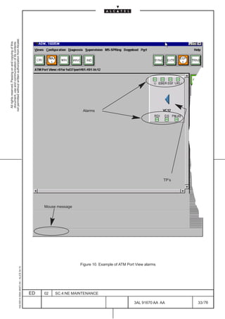 All rights reserved. Passing on and copying of this
                                                                                                                        document, use and communication of its contents
                                                                                                                      not permitted without written authorization from Alcatel.
     1AA 00014 0004 (9007) A4 – ALICE 04.10




                          ED
                          02
                                                                                             Mouse message
                                                                                                                    Alarms




                          SC.4:NE MAINTENANCE
                                                Figure 10. Example of ATM Port View alarms




76
        3AL 91670 AA AA
                                                                                                             TP’s




        33 / 76
 