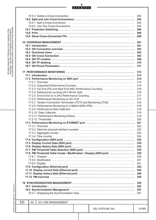 15.5.3 Delete a Cross-Connection . . . . . . . . . . . . . . . . . . . . . . . . . . . . . . . . . . . . . . . . . . . . . . . . . .                         292
                                                                                                   15.6 Split and Join Cross-Connections . . . . . . . . . . . . . . . . . . . . . . . . . . . . . . . . . . . . . . . . . . . . . .                              293
                                                                                                     15.6.1 Split a Cross-Connection . . . . . . . . . . . . . . . . . . . . . . . . . . . . . . . . . . . . . . . . . . . . . . . . . . . .                      293
                                                                                                     15.6.2 Join Two Cross-Connections . . . . . . . . . . . . . . . . . . . . . . . . . . . . . . . . . . . . . . . . . . . . . . . .                            295
not permitted without written authorization from Alcatel.




                                                                                                   15.7 Protection Switching . . . . . . . . . . . . . . . . . . . . . . . . . . . . . . . . . . . . . . . . . . . . . . . . . . . . . . . . . .                  296
  All rights reserved. Passing on and copying of this
  document, use and communication of its contents




                                                                                                   15.8 Print . . . . . . . . . . . . . . . . . . . . . . . . . . . . . . . . . . . . . . . . . . . . . . . . . . . . . . . . . . . . . . . . . . . . . . . . .   298
                                                                                                   15.9 Show Cross-Connected TPs . . . . . . . . . . . . . . . . . . . . . . . . . . . . . . . . . . . . . . . . . . . . . . . . . . .                            299

                                                                                               16 OVERHEAD MANAGEMENT . . . . . . . . . . . . . . . . . . . . . . . . . . . . . . . . . . . . . . . . . . . . . . . . . . . . . . .                               301
                                                                                                 16.1 Introduction . . . . . . . . . . . . . . . . . . . . . . . . . . . . . . . . . . . . . . . . . . . . . . . . . . . . . . . . . . . . . . . . . .            301
                                                                                                 16.2 OH Connection overview . . . . . . . . . . . . . . . . . . . . . . . . . . . . . . . . . . . . . . . . . . . . . . . . . . . . . .                          302
                                                                                                 16.3 Overhead views . . . . . . . . . . . . . . . . . . . . . . . . . . . . . . . . . . . . . . . . . . . . . . . . . . . . . . . . . . . . . .                  303
                                                                                                 16.4 OH Cross Connection . . . . . . . . . . . . . . . . . . . . . . . . . . . . . . . . . . . . . . . . . . . . . . . . . . . . . . . . .                       304
                                                                                                 16.5 OH TP creation . . . . . . . . . . . . . . . . . . . . . . . . . . . . . . . . . . . . . . . . . . . . . . . . . . . . . . . . . . . . . . .                309
                                                                                                 16.6 OH TP deleting . . . . . . . . . . . . . . . . . . . . . . . . . . . . . . . . . . . . . . . . . . . . . . . . . . . . . . . . . . . . . . .                310
                                                                                                 16.7 OH Phone Parameters . . . . . . . . . . . . . . . . . . . . . . . . . . . . . . . . . . . . . . . . . . . . . . . . . . . . . . . . .                       311

                                                                                               17 PERFORMANCE MONITORING . . . . . . . . . . . . . . . . . . . . . . . . . . . . . . . . . . . . . . . . . . . . . . . . . . . .                                  313
                                                                                                 17.1 Introduction . . . . . . . . . . . . . . . . . . . . . . . . . . . . . . . . . . . . . . . . . . . . . . . . . . . . . . . . . . . . . . . . . .            313
                                                                                                 17.2 Performance Monitoring on SDH port . . . . . . . . . . . . . . . . . . . . . . . . . . . . . . . . . . . . . . . . . .                                      314
                                                                                                   17.2.1 Overview . . . . . . . . . . . . . . . . . . . . . . . . . . . . . . . . . . . . . . . . . . . . . . . . . . . . . . . . . . . . . . . . .              314
                                                                                                   17.2.2 Supported Performance Counters . . . . . . . . . . . . . . . . . . . . . . . . . . . . . . . . . . . . . . . . . . . .                                  314
                                                                                                   17.2.3 Far End (FE) and Near End (NE) Performance Counting . . . . . . . . . . . . . . . . . . . . . . . .                                                     316
                                                                                                   17.2.4 Bidirectional counting (24 h Bi) for QoS . . . . . . . . . . . . . . . . . . . . . . . . . . . . . . . . . . . . . . .                                  316
                                                                                                   17.2.5 End to End (e–e 24h) Performance Counting . . . . . . . . . . . . . . . . . . . . . . . . . . . . . . . . . .                                           317
                                                                                                   17.2.6 Performance Monitoring on AU–PJE . . . . . . . . . . . . . . . . . . . . . . . . . . . . . . . . . . . . . . . . .                                      317
                                                                                                   17.2.7 Tandem Connection Termination (TCT) and Monitoring (TCM) . . . . . . . . . . . . . . . . . . .                                                          318
                                                                                                   17.2.8 Performance Monitoring on 2 Mbit/s ISDN–PRA . . . . . . . . . . . . . . . . . . . . . . . . . . . . . . .                                               318
                                                                                                   17.2.9 Performance Data Collection . . . . . . . . . . . . . . . . . . . . . . . . . . . . . . . . . . . . . . . . . . . . . . . .                             318
                                                                                                   17.2.10 Data Collection . . . . . . . . . . . . . . . . . . . . . . . . . . . . . . . . . . . . . . . . . . . . . . . . . . . . . . . . . . .                  319
                                                                                                   17.2.11 Performance Monitoring History . . . . . . . . . . . . . . . . . . . . . . . . . . . . . . . . . . . . . . . . . . . . .                               319
                                                                                                   17.2.12 Thresholds . . . . . . . . . . . . . . . . . . . . . . . . . . . . . . . . . . . . . . . . . . . . . . . . . . . . . . . . . . . . . . .               320
                                                                                                 17.3 Performance Monitoring on ETHRNET port . . . . . . . . . . . . . . . . . . . . . . . . . . . . . . . . . . . . .                                            321
                                                                                                   17.3.1 Overview . . . . . . . . . . . . . . . . . . . . . . . . . . . . . . . . . . . . . . . . . . . . . . . . . . . . . . . . . . . . . . . . .              322
                                                                                                   17.3.2 Ethernet physical interface counters . . . . . . . . . . . . . . . . . . . . . . . . . . . . . . . . . . . . . . . . . .                                322
                                                                                                   17.3.3 Aggregate counter . . . . . . . . . . . . . . . . . . . . . . . . . . . . . . . . . . . . . . . . . . . . . . . . . . . . . . . . .                     323
                                                                                                   17.3.4 Flow counter . . . . . . . . . . . . . . . . . . . . . . . . . . . . . . . . . . . . . . . . . . . . . . . . . . . . . . . . . . . . . .                324
                                                                                                 17.4 Configuration (SDH port) . . . . . . . . . . . . . . . . . . . . . . . . . . . . . . . . . . . . . . . . . . . . . . . . . . . . . .                        325
                                                                                                 17.5 Display Current Data (SDH port) . . . . . . . . . . . . . . . . . . . . . . . . . . . . . . . . . . . . . . . . . . . . . . .                               330
                                                                                                 17.6 Display History Data (SDH port) . . . . . . . . . . . . . . . . . . . . . . . . . . . . . . . . . . . . . . . . . . . . . . . .                             333
                                                                                                 17.7 PM Threshold Table Selection (SDH port) . . . . . . . . . . . . . . . . . . . . . . . . . . . . . . . . . . . . . . .                                       335
                                                                                                 17.8 PM Threshold Table Create / Modification / Display (SDH port) . . . . . . . . . . . . . . . . . . .                                                         339
                                                                                                   17.8.1 Creation . . . . . . . . . . . . . . . . . . . . . . . . . . . . . . . . . . . . . . . . . . . . . . . . . . . . . . . . . . . . . . . . . .            339
                                                                                                   17.8.2 Modification . . . . . . . . . . . . . . . . . . . . . . . . . . . . . . . . . . . . . . . . . . . . . . . . . . . . . . . . . . . . . . .              341
                                                                                                   17.8.3 Display . . . . . . . . . . . . . . . . . . . . . . . . . . . . . . . . . . . . . . . . . . . . . . . . . . . . . . . . . . . . . . . . . . .           341
                                                                                                 17.9 Configuration (Ethernet port) . . . . . . . . . . . . . . . . . . . . . . . . . . . . . . . . . . . . . . . . . . . . . . . . . .                           343
                                                                                                 17.10 Display current Data (Ethernet port) . . . . . . . . . . . . . . . . . . . . . . . . . . . . . . . . . . . . . . . . . . .                                 344
                                                                                                 17.11 Display history Data (Ethernet port) . . . . . . . . . . . . . . . . . . . . . . . . . . . . . . . . . . . . . . . . . . .                                 348
                                                                                                 17.12 PM overview . . . . . . . . . . . . . . . . . . . . . . . . . . . . . . . . . . . . . . . . . . . . . . . . . . . . . . . . . . . . . . . .                350

                                                                                               18 SYNCHRONIZATION MANAGEMENT . . . . . . . . . . . . . . . . . . . . . . . . . . . . . . . . . . . . . . . . . . . . . . .                                        355
                                                     1AA 00014 0004 (9007) A4 – ALICE 04.10




                                                                                                 18.1 Introduction . . . . . . . . . . . . . . . . . . . . . . . . . . . . . . . . . . . . . . . . . . . . . . . . . . . . . . . . . . . . . . . . . .            355
                                                                                                 18.2 Synchronization Management . . . . . . . . . . . . . . . . . . . . . . . . . . . . . . . . . . . . . . . . . . . . . . . . .                                357
                                                                                                   18.2.1 Displaying the Synchronization View . . . . . . . . . . . . . . . . . . . . . . . . . . . . . . . . . . . . . . . . . .                                 357


                                                                                              ED          02         SC.3:NE MANAGEMENT

                                                                                                                                                                                                   3AL 91670 AA AA                                                 5 / 448


                                                                                                                                                                                                                          448
 